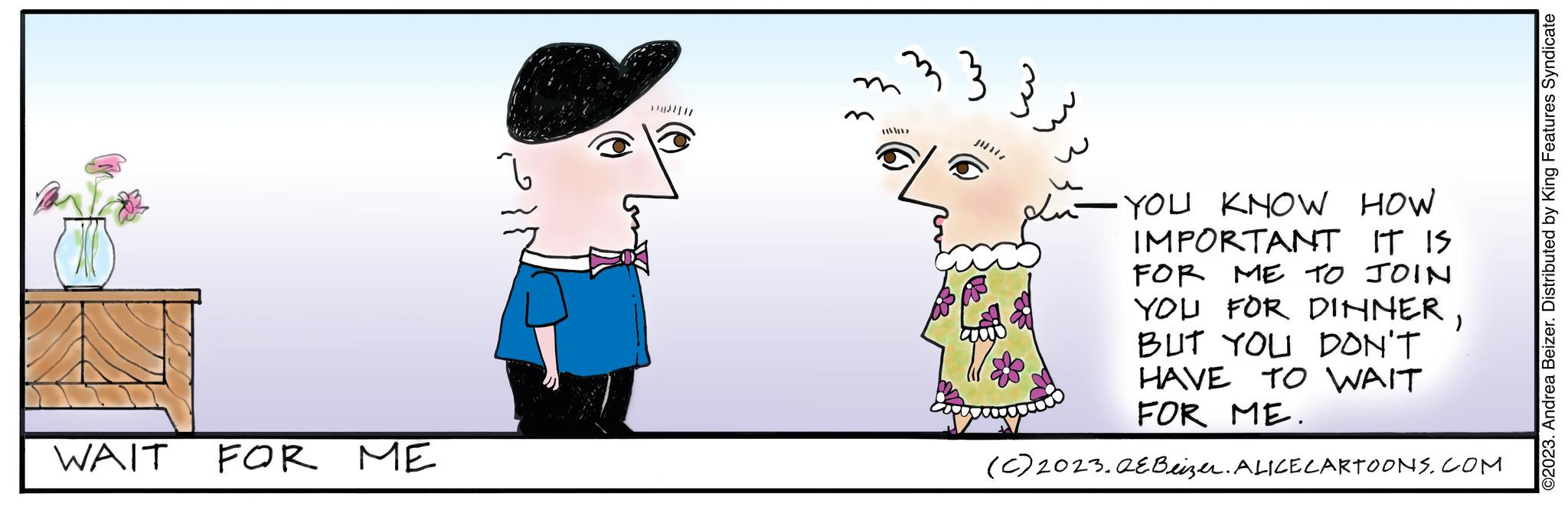 Technology OCR: WAIT FOR ME ell 21/ 13 3 - YOU KNOW HOW IMPORTANT IT IS FOR ME TO JOIN YOU FOR DINNERBUT YOU DON'T HAVE TO WAIT FOR ME. (C) 2023. AEBeizer. ALICE CARTOONS.COM ??? ©2023. Andrea Beizer. Distributed by King Features Syndicate WAIT FOR ME ell 21 / 13 3 - YOU KNOW HOW IMPORTANT IT IS FOR ME TO JOIN YOU FOR DINNERBUT YOU DON'T HAVE TO WAIT FOR ME . ( C ) 2023. AEBeizer . ALICE CARTOONS.COM ??? © 2023 . Andrea Beizer . Distributed by King Features Syndicate