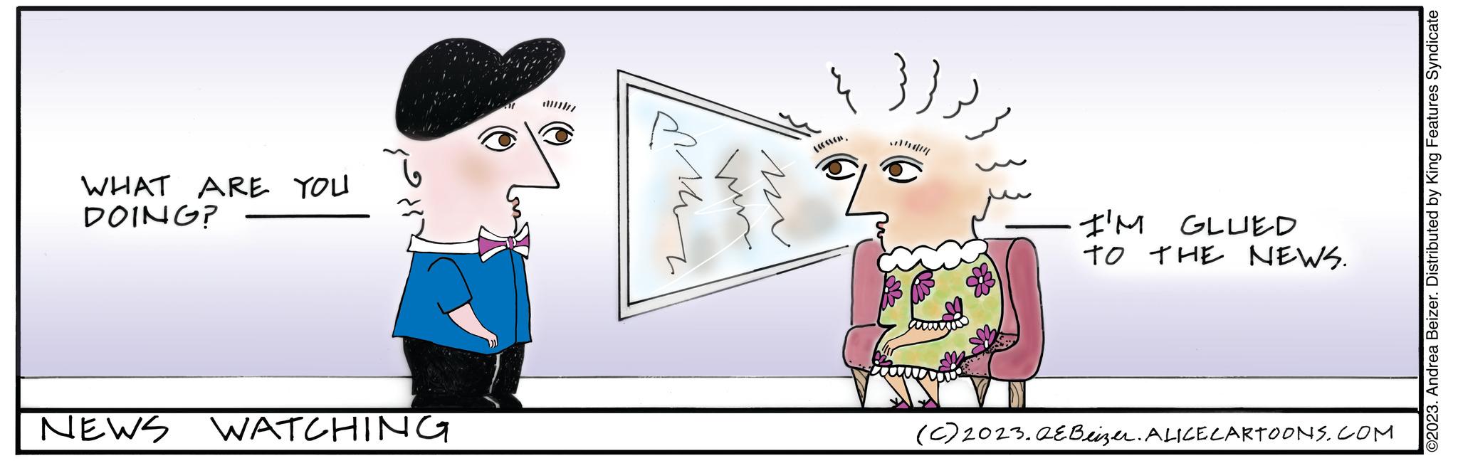 Fictional character OCR: WHAT ARE YOU DOING? NEWS WATCHING Man un w I'M GLUED TO THE NEWS. (c) 2023.QEBeizer. ALICE CARTOONS.COM ©2023. Andrea Beizer. Distributed by King Features Syndicate WHAT ARE YOU DOING ? NEWS WATCHING Man un w I'M GLUED TO THE NEWS . ( c ) 2023.QEBeizer . ALICE CARTOONS.COM © 2023 . Andrea Beizer . Distributed by King Features Syndicate