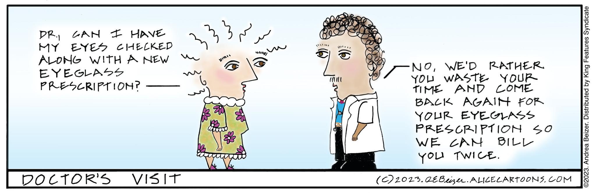 Gesture OCR: DR. CAN I HAVE MY EYES CHECKED ALONG WITH A NEW EYEGLASS PRESCRIPTION? DOCTOR'S VISIT // ~ ·NOWE'D RATHER YOU WASTE YOUR TIME AND COME BACK AGAIN FOR YOUR EYEGLASS PRESCRIPTION SO WE CAN YOU TWICE. (c) 2023.QEBeizer. ALICE CARTOONS.COM BILL ?2023. Andrea Beizer. Distributed by King Features Syndicate DR . CAN I HAVE MY EYES CHECKED ALONG WITH A NEW EYEGLASS PRESCRIPTION ? DOCTOR'S VISIT // ~ · NOWE'D RATHER YOU WASTE YOUR TIME AND COME BACK AGAIN FOR YOUR EYEGLASS PRESCRIPTION SO WE CAN YOU TWICE . ( c ) 2023.QEBeizer . ALICE CARTOONS.COM BILL ?2023 . Andrea Beizer . Distributed by King Features Syndicate