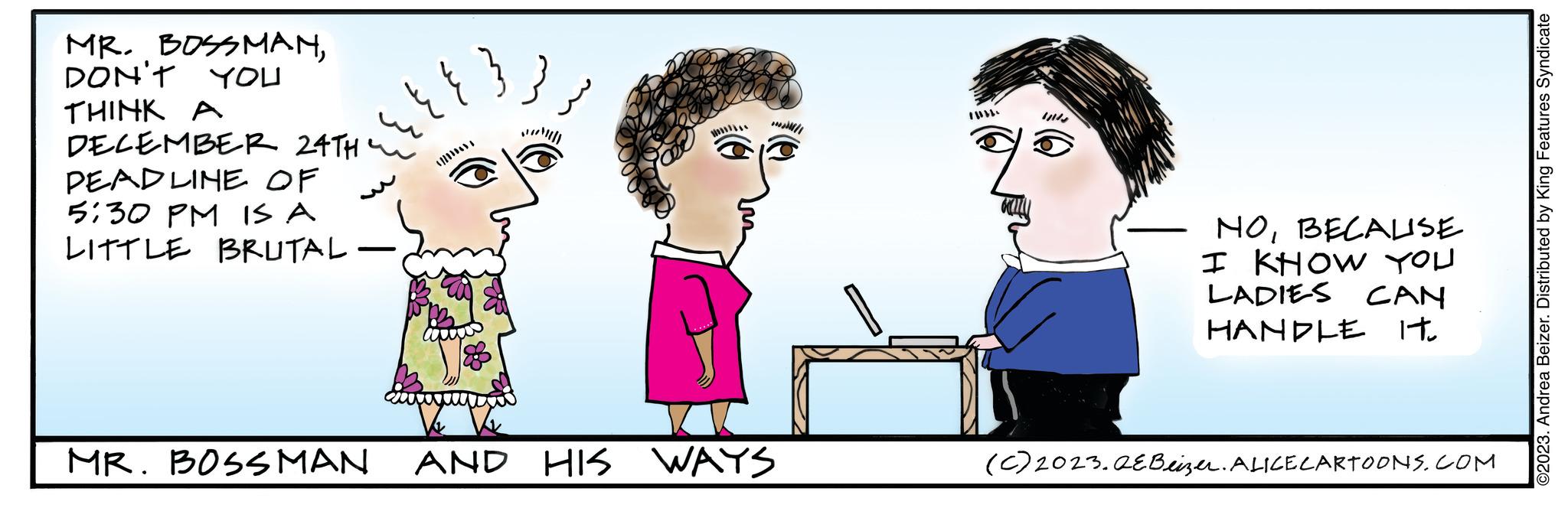 Art OCR: MR. BOSSMANDON'T YOU THINK A DECEMBER 24TH PEADLINE OF 5:30 PM IS A LITTLE BRUTAL - {{{}} MR. BOSSMAN AND HIS WAYS NOBECALISE I KHOW YOU LADIES CAN HANDLE IT. (C) 2023.QEBeizer. ALICE CARTOONS.COM ©2023. Andrea Beizer. Distributed by King Features Syndicate MR . BOSSMANDON'T YOU THINK A DECEMBER 24TH PEADLINE OF 5:30 PM IS A LITTLE BRUTAL - { { { } } MR . BOSSMAN AND HIS WAYS NOBECALISE I KHOW YOU LADIES CAN HANDLE IT . ( C ) 2023.QEBeizer . ALICE CARTOONS.COM © 2023 . Andrea Beizer . Distributed by King Features Syndicate