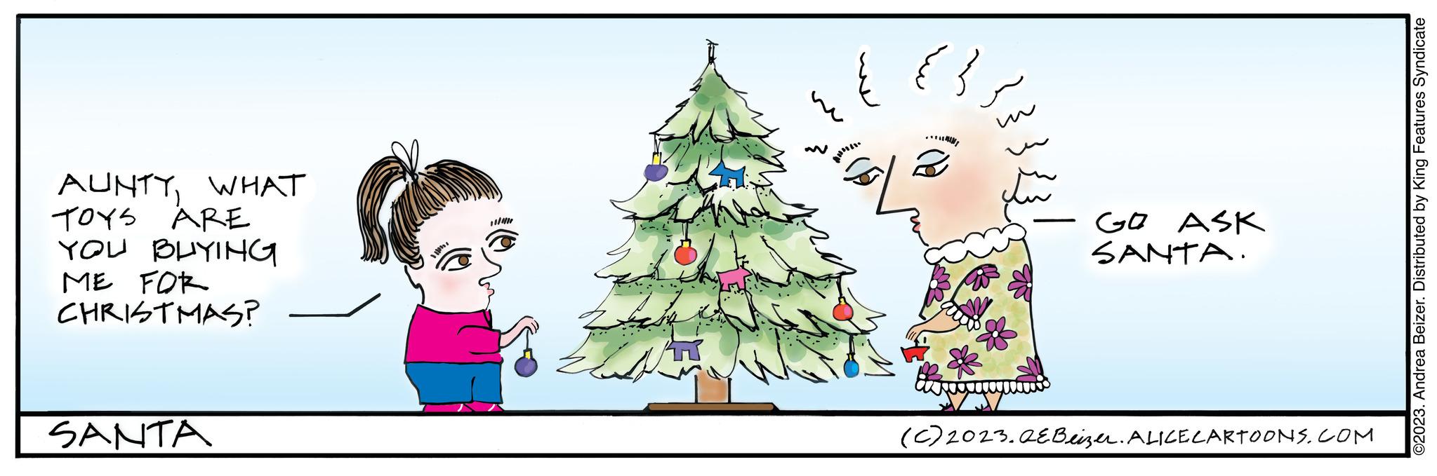 Evergreen OCR: AUNTYWHAT TOYS ARE YOU BUYING ME FOR CHRISTMAS? SANTA 2 GO ASK SANTA. (c) 2023. AEBeizer. ALICE CARTOONS.COM ©2023. Andrea Beizer. Distributed by King Features Syndicate AUNTYWHAT TOYS ARE YOU BUYING ME FOR CHRISTMAS ? SANTA 2 GO ASK SANTA . ( c ) 2023. AEBeizer . ALICE CARTOONS.COM © 2023 . Andrea Beizer . Distributed by King Features Syndicate