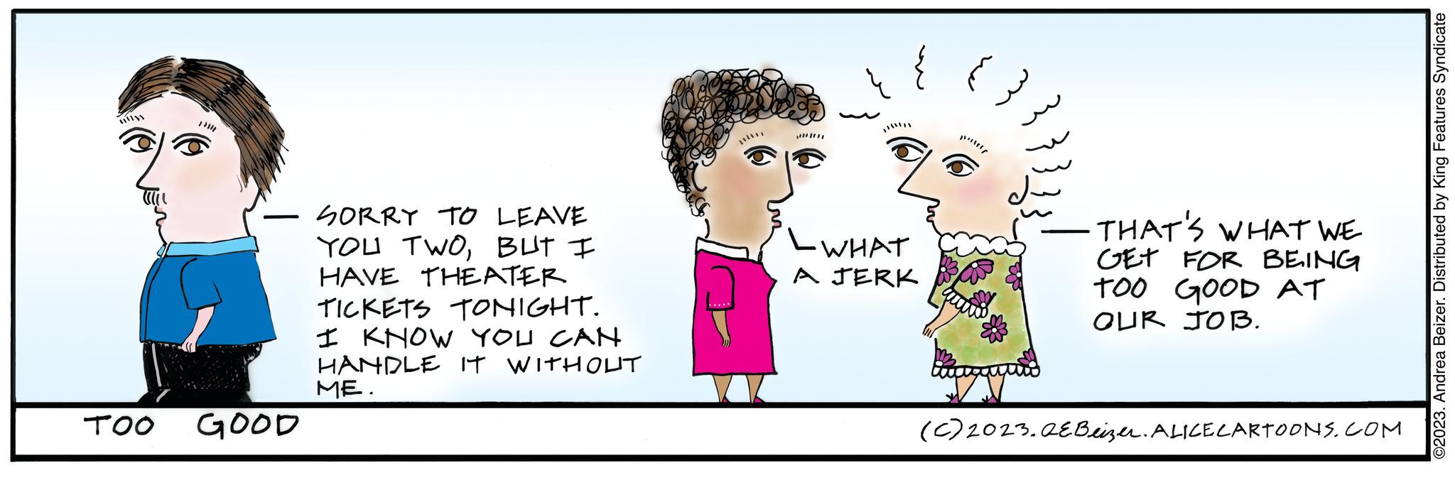 Mammal OCR: TOO 1334 GOOD SORRY TO LEAVE YOU TWOBUT I HAVE THEATER TICKETS TONIGHT. I KNOW YOU CAN HANDLE IT WITHOUT ME. { - WHAT A JERK H -THAT'S WHAT WE GET FOR BEING TOO GOOD AT OUR JOB. (C) 2023.QE Beizer. ALICE CARTOONS.COM ©2023. Andrea Beizer. Distributed by King Features Syndicate TOO 1334 GOOD SORRY TO LEAVE YOU TWOBUT I HAVE THEATER TICKETS TONIGHT . I KNOW YOU CAN HANDLE IT WITHOUT ME . { - WHAT A JERK H -THAT'S WHAT WE GET FOR BEING TOO GOOD AT OUR JOB . ( C ) 2023.QE Beizer . ALICE CARTOONS.COM © 2023 . Andrea Beizer . Distributed by King Features Syndicate
