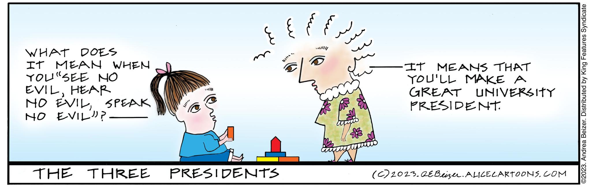 People in nature OCR: WHAT DOES IT MEAN WHEN YOU" SEE NO EVILHEAR NO EVILSPEAK NO EVIL? THE THREE ***)) PRESIDENTS -IT MEANS THAT YOU'LL MAKE A GREAT UNIVERSITY PRESIDENT. (C) 2023.QEBeizer. ALICE CARTOONS.COM ©2023. Andrea Beizer. Distributed by King Features Syndicate WHAT DOES IT MEAN WHEN YOU " SEE NO EVILHEAR NO EVILSPEAK NO EVIL ? THE THREE *** ) ) PRESIDENTS -IT MEANS THAT YOU'LL MAKE A GREAT UNIVERSITY PRESIDENT . ( C ) 2023.QEBeizer . ALICE CARTOONS.COM © 2023 . Andrea Beizer . Distributed by King Features Syndicate