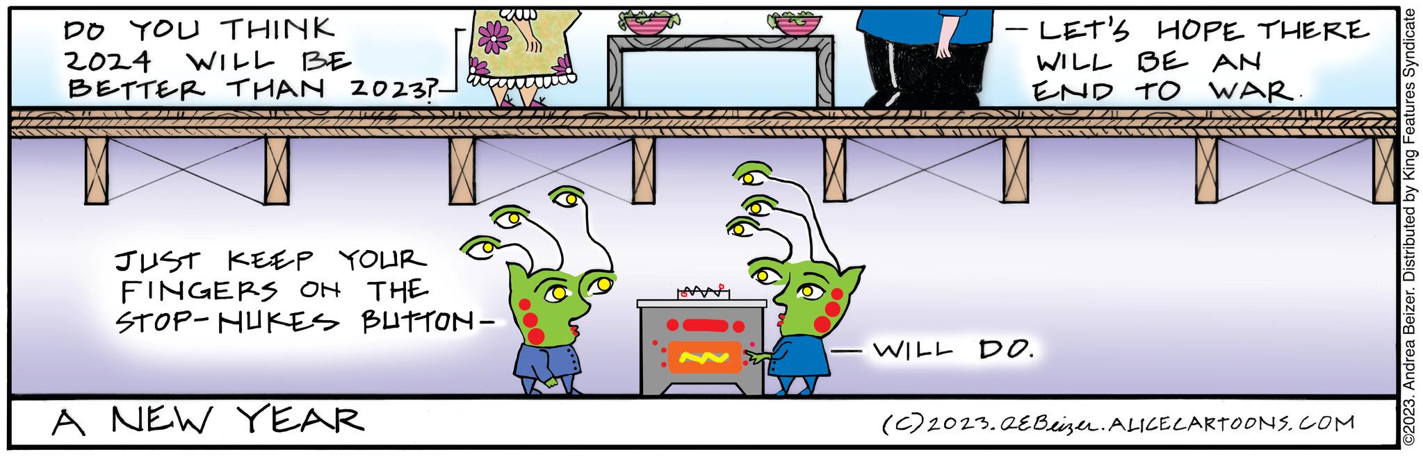 Line OCR: DO YOU THINK WILL BE 2024 BETTER THAN 20237- JUST KEEP YOUR FINGERS ON THE STOP-HUKES BUTTON- A NEW YEAR - LET'S HOPE THERE WILL BE AN END TO WAR. WILL DO. (C) 2023.QE Beizer. ALICE CARTOONS.COM ©2023. Andrea Beizer. Distributed by King Features Syndicate DO YOU THINK WILL BE 2024 BETTER THAN 20237 JUST KEEP YOUR FINGERS ON THE STOP - HUKES BUTTON A NEW YEAR - LET'S HOPE THERE WILL BE AN END TO WAR . WILL DO . ( C ) 2023.QE Beizer . ALICE CARTOONS.COM © 2023 . Andrea Beizer . Distributed by King Features Syndicate
