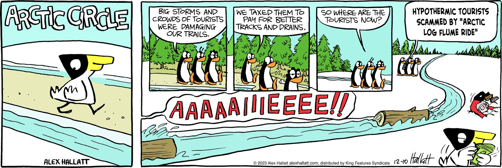 Illustration OCR: ARCTIC GRCLE ALEX HALLATT BIG STORMS AND CROWDS OF TOURISTS WERE DAMAGING OUR TRAILS. m Bu WE TAXED THEM TO PAY FOR BETTER TRACKS AND DRAINS. 24 W&u w ihr a SO WHERE ARE THE TOURISTS NOW? AAAAAIIEEEE!! 100 HYPOTHERMIC TOURISTS SCAMMED BY "ARCTIC LOG FLUME RIDE" JA © 2023 Alex Hallatt alexhallatt.comdistributed by King Features Syndicate 12-10 Hallatt E ARCTIC GRCLE ALEX HALLATT BIG STORMS AND CROWDS OF TOURISTS WERE DAMAGING OUR TRAILS . m Bu WE TAXED THEM TO PAY FOR BETTER TRACKS AND DRAINS . 24 W & u w ihr a SO WHERE ARE THE TOURISTS NOW ? AAAAAIIEEEE !! 100 HYPOTHERMIC TOURISTS SCAMMED BY " ARCTIC LOG FLUME RIDE " JA © 2023 Alex Hallatt alexhallatt.comdistributed by King Features Syndicate 12-10 Hallatt E