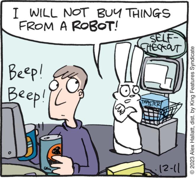 Mode of transport OCR: I WILL NOT BUY THINGS FROM A ROBOT! Beep! Beep! SELF- CHECKOUT TOASTER 11-21 © 2023 Alex Hallattdist. by King Features Syndicate I WILL NOT BUY THINGS FROM A ROBOT ! Beep ! Beep ! SELF CHECKOUT TOASTER 11-21 © 2023 Alex Hallattdist . by King Features Syndicate
