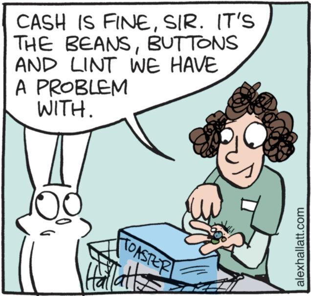 Jaw OCR: CASH IS FINESIR. IT'S THE BEANSBUTTONS AND LINT WE HAVE A PROBLEM WITH. ? PASTER Hallatt alexhallatt.com CASH IS FINESIR . IT'S THE BEANSBUTTONS AND LINT WE HAVE A PROBLEM WITH . ? PASTER Hallatt alexhallatt.com