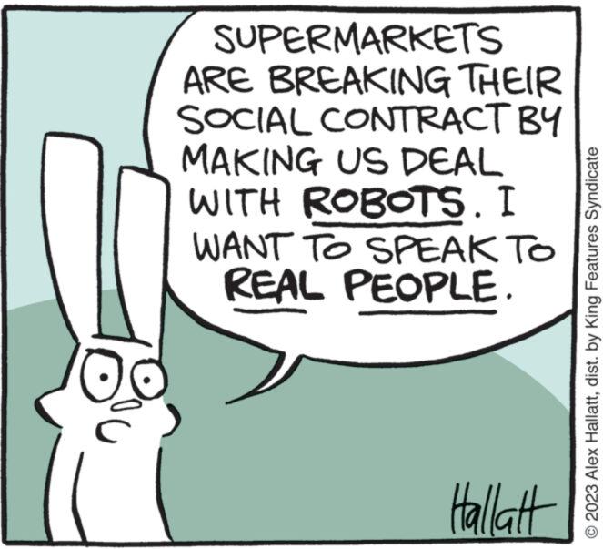 Humour OCR: SUPERMARKETS ARE BREAKING THEIR SOCIAL CONTRACT BY MAKING US DEAL WITH ROBOTS. I WANT TO SPEAK TO REAL PEOPLE. Hallatt © 2023 Alex Hallattdist. by King Features Syndicate SUPERMARKETS ARE BREAKING THEIR SOCIAL CONTRACT BY MAKING US DEAL WITH ROBOTS . I WANT TO SPEAK TO REAL PEOPLE . Hallatt © 2023 Alex Hallattdist . by King Features Syndicate