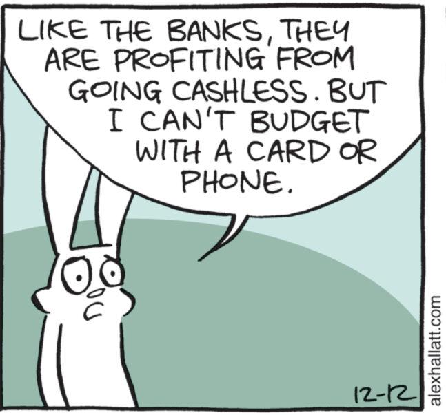 Elbow OCR: LIKE THE BANKSTHEY ARE PROFITING FROM GOING CASHLESS. BUT I CAN'T BUDGET WITH A CARD OR PHONE. C 12-12 alexhallatt.com LIKE THE BANKSTHEY ARE PROFITING FROM GOING CASHLESS . BUT I CAN'T BUDGET WITH A CARD OR PHONE . C 12-12 alexhallatt.com