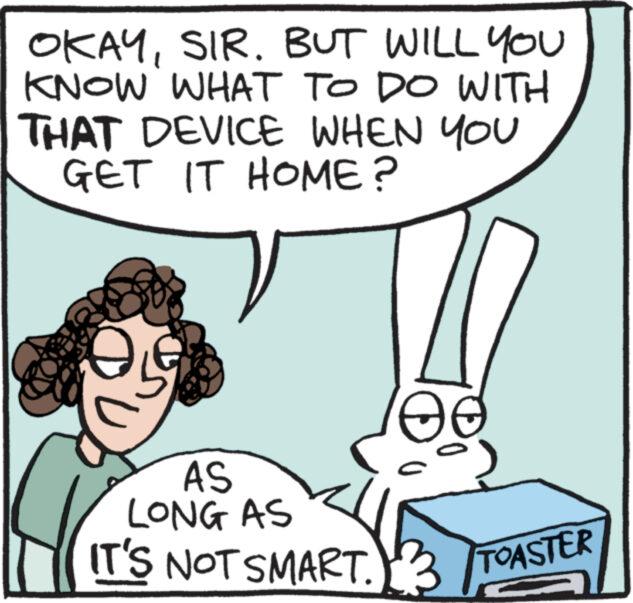 Mammal OCR: OKAYSIR. BUT WILL YOU KNOW WHAT TO DO WITH THAT DEVICE WHEN YOU GET IT HOME? AS LONG AS IT'S NOT SMART. TOASTER OKAYSIR . BUT WILL YOU KNOW WHAT TO DO WITH THAT DEVICE WHEN YOU GET IT HOME ? AS LONG AS IT'S NOT SMART . TOASTER