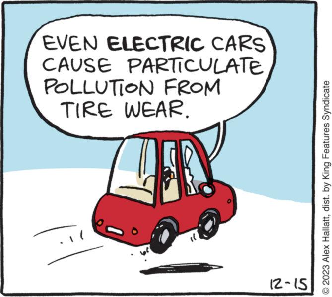Rectangle OCR: EVEN ELECTRIC CARS CAUSE PARTICULATE POLLUTION FROM TIRE WEAR. 12-15 © 2023 Alex Hallattdist. by King Features Syndicate EVEN ELECTRIC CARS CAUSE PARTICULATE POLLUTION FROM TIRE WEAR . 12-15 © 2023 Alex Hallattdist . by King Features Syndicate