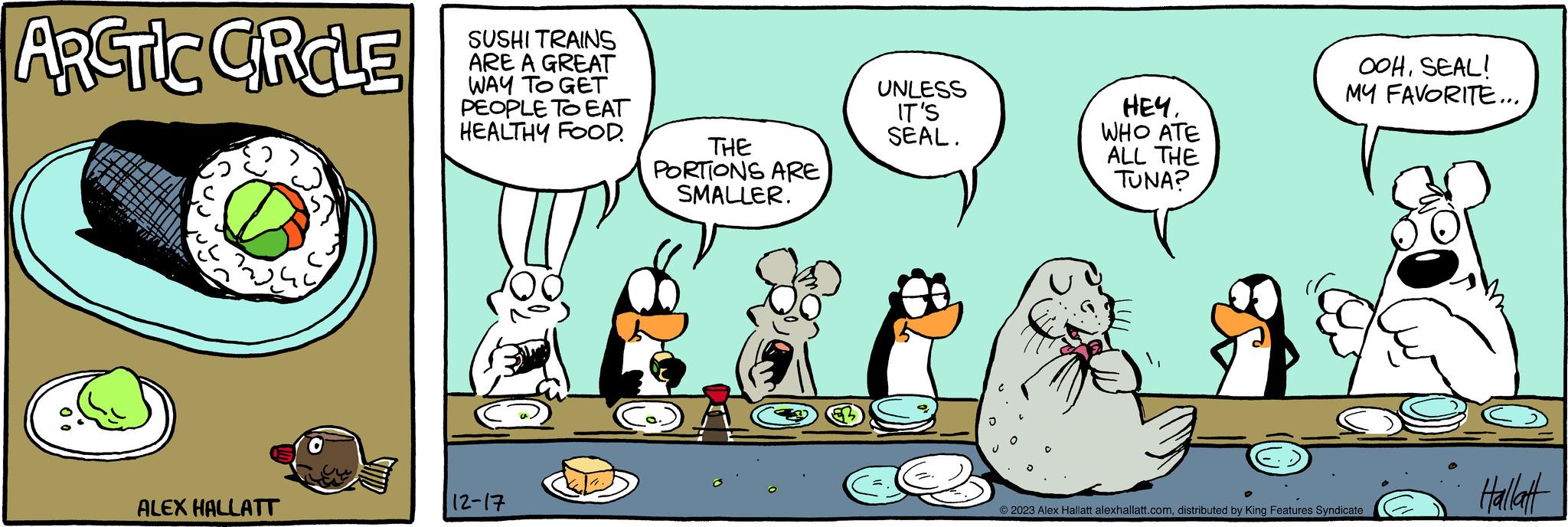 Happy OCR: ARCTIC CRCLE ALEX HALLATT SUSHI TRAINS ARE A GREAT WAY TO GET PEOPLE TO EAT HEALTHY FOOD. 12-17 THE PORTIONS ARE SMALLER. UNLESS IT'S SEAL. HEY. WHO ATE ALL THE TUNA? OOHSEAL! MY FAVORITE... © 2023 Alex Hallatt alexhallatt.comdistributed by King Features Syndicate Hallatt ARCTIC CRCLE ALEX HALLATT SUSHI TRAINS ARE A GREAT WAY TO GET PEOPLE TO EAT HEALTHY FOOD . 12-17 THE PORTIONS ARE SMALLER . UNLESS IT'S SEAL . HEY . WHO ATE ALL THE TUNA ? OOHSEAL ! MY FAVORITE ... © 2023 Alex Hallatt alexhallatt.comdistributed by King Features Syndicate Hallatt
