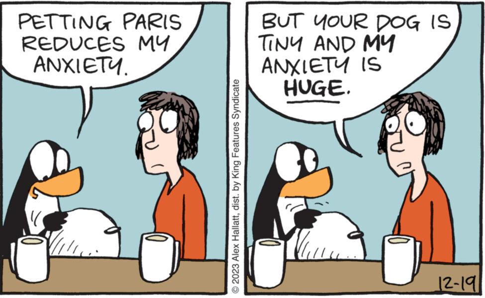 Interaction OCR: PETTING PARIS REDUCES MY ANXIETY. Fa 8 © 2023 Alex Hallattdist. by King Features Syndicate BUT YOUR DOG IS TINY AND MY ANXIETY IS HUGE. You 12-191 PETTING PARIS REDUCES MY ANXIETY . Fa 8 © 2023 Alex Hallattdist . by King Features Syndicate BUT YOUR DOG IS TINY AND MY ANXIETY IS HUGE . You 12-191
