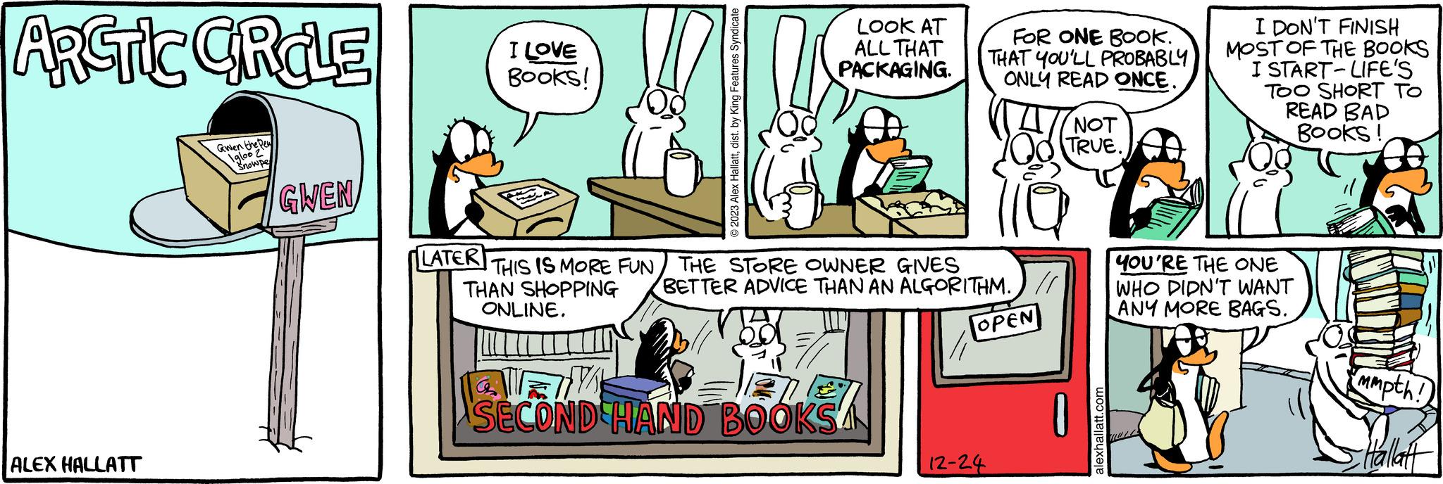 Adaptation OCR: I LOVE Books! © 2023 Alex Hallattdist. by King Features Syndicate LOOK AT ALL THAT PACKAGING. LATER THIS IS MORE FUN THE STORE OWNER GIVES THAN SHOPPING ONLINE. BETTER ADVICE THAN AN ALGORITHM.) // SECOND HAND BOOKSA FOR ONE BOOK. THAT YOU'LL PROBABLY ONLY READ ONCE. OPEN 12-24 NOT TRUE. alexhallatt.com I DON'T FINISH MOST OF THE BOOKS I START-LIFE'S TOO SHORT TO READ BAD Books! YOU'RE THE ONE WHO DIDN'T WANT ANY MORE BAGS. mmpth! Hallatt I LOVE Books ! © 2023 Alex Hallattdist . by King Features Syndicate LOOK AT ALL THAT PACKAGING . LATER THIS IS MORE FUN THE STORE OWNER GIVES THAN SHOPPING ONLINE . BETTER ADVICE THAN AN ALGORITHM . ) // SECOND HAND BOOKSA FOR ONE BOOK . THAT YOU'LL PROBABLY ONLY READ ONCE . OPEN 12-24 NOT TRUE . alexhallatt.com I DON'T FINISH MOST OF THE BOOKS I START - LIFE'S TOO SHORT TO READ BAD Books ! YOU'RE THE ONE WHO DIDN'T WANT ANY MORE BAGS . mmpth ! Hallatt