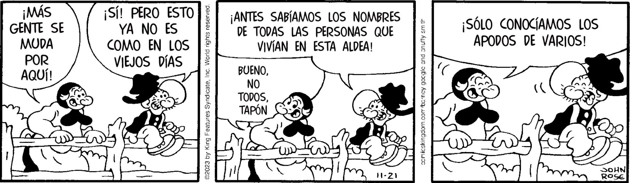 Parallel OCR: ¡MÁS GENTE SE MUDA POR AQUÍ! ¡Sí! PERO ESTO YA NO ES COMO EN LOS VIEJOS DÍAS ?2023 by King Features SyndicateInc. World rights reserved. ¡ANTES SABÍAMOS LOS NOMBRES DE TODAS LAS PERSONAS QUE VIVÍAN EN ESTA ALDEA! BUENONO TODOSTAPÓN 11-21 comicskingdom.com barney googlc and snuffy sm th ¡SÓLO CONOCÍAMOS LOS APODOS DE VARIOS! ll JOHN ROSE ¡ MÁS GENTE SE MUDA POR AQUÍ ! ¡ Sí ! PERO ESTO YA NO ES COMO EN LOS VIEJOS DÍAS ?2023 by King Features SyndicateInc. World rights reserved . ¡ ANTES SABÍAMOS LOS NOMBRES DE TODAS LAS PERSONAS QUE VIVÍAN EN ESTA ALDEA ! BUENONO TODOSTAPÓN 11-21 comicskingdom.com barney googlc and snuffy sm th ¡ SÓLO CONOCÍAMOS LOS APODOS DE VARIOS ! ll JOHN ROSE