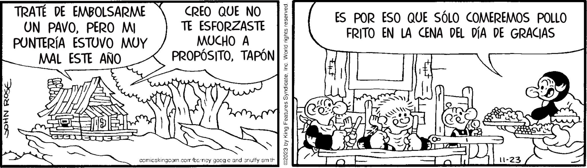 Monochrome OCR: JOHN ROSE TRATÉ DE EMBOLSARME UN PAVOPERO MI PUNTERÍA ESTUVO MUY MAL ESTE AÑO CREO QUE NO TE ESFORZASTE MUCHO A PROPÓSITOTAPÓN comicskingcom.com barncy.goog c and snuffy sm th ©2023 by King Features SyndicateInc. World rights reserved. ES POR ESO QUE SÓLO COMEREMOS POLLO FRITO EN LA CENA DEL DÍA DE GRACIAS #pr 11-23 JOHN ROSE TRATÉ DE EMBOLSARME UN PAVOPERO MI PUNTERÍA ESTUVO MUY MAL ESTE AÑO CREO QUE NO TE ESFORZASTE MUCHO A PROPÓSITOTAPÓN comicskingcom.com barncy.goog c and snuffy sm th © 2023 by King Features SyndicateInc. World rights reserved . ES POR ESO QUE SÓLO COMEREMOS POLLO FRITO EN LA CENA DEL DÍA DE GRACIAS #pr 11-23