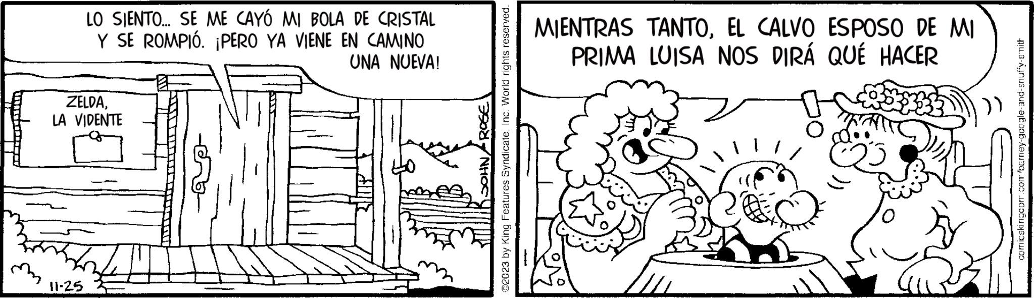 Line art OCR: mm LO SIENTO... SE ME CAYÓ MI BOLA DE CRISTAL Y SE ROMPIÓ. ¡PERO YA VIENE EN CAMINO UNA NUEVA! HLESS ZELDALA VIDENTE 11.25 MIENTRAS TANTOEL CALVO ESPOSO DE MI PRIMA LUISA NOS DIRÁ QUÉ HACER comicskingcom.com barney-google-and-snuffy-smith mm LO SIENTO ... SE ME CAYÓ MI BOLA DE CRISTAL Y SE ROMPIÓ . ¡ PERO YA VIENE EN CAMINO UNA NUEVA ! HLESS ZELDALA VIDENTE 11.25 MIENTRAS TANTOEL CALVO ESPOSO DE MI PRIMA LUISA NOS DIRÁ QUÉ HACER comicskingcom.com barney - google - and - snuffy - smith