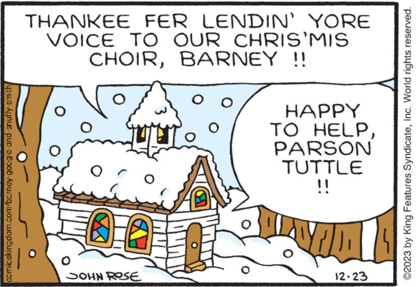 House OCR: comicskingdom.com/barney-google-and-snuffy-smith/ THANKEE FER LENDIN' YORE VOICE TO OUR CHRIS'MIS CHOIRBARNEY !! O O 0 JOHN ROSE O O O HAPPY TO HELPPARSON TUTTLE !! Y 12-23 ?2023 by King Features SyndicateInc. World rights reserved. comicskingdom.com/barney-google-and-snuffy-smith/ THANKEE FER LENDIN ' YORE VOICE TO OUR CHRIS'MIS CHOIRBARNEY !! O O 0 JOHN ROSE O O O HAPPY TO HELPPARSON TUTTLE !! Y 12-23 ?2023 by King Features SyndicateInc. World rights reserved .
