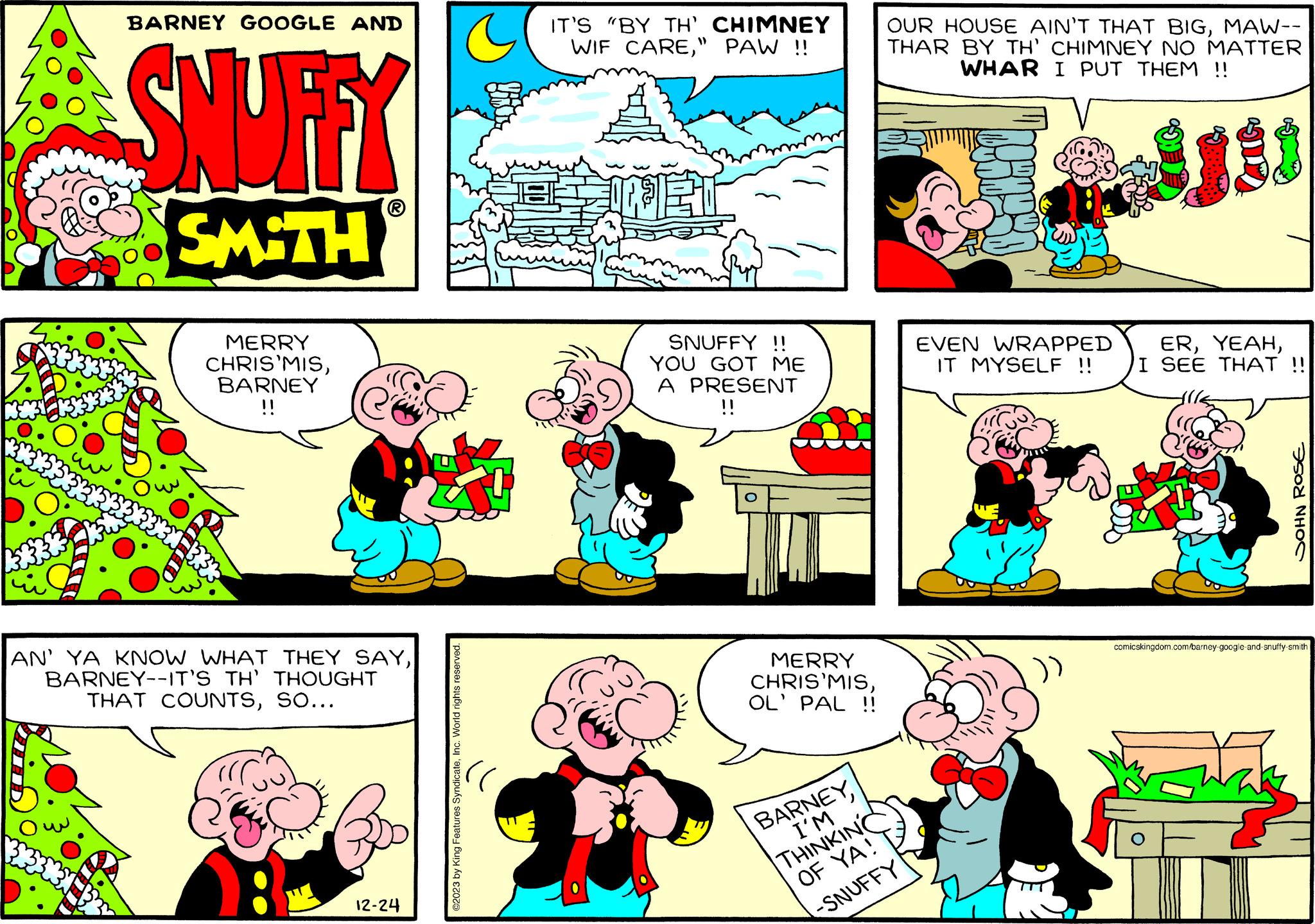 Mammal OCR: u A BARNEY GOOGLE AND SNUFFY SMITH MERRY CHRIS'MISBARNEY !! AN' YA KNOW WHAT THEY SAYBARNEY--IT'S TH' THOUGHT THAT COUNTSSO... 12-24 ©2023 by King Features SyndicateInc. World rights reserved. IT'S "BY TH' CHIMNEY WIF CARE" PAW !! SNUFFY !! YOU GOT ME A PRESENT !! ? MERRY CHRIS'MISOL' PAL !! BARNEYI'M THINKING OF YA! -SNUFFY OUR HOUSE AIN'T THAT BIGMAW-- THAR BY TH' CHIMNEY NO MATTER WHAR I PUT THEM !! 180 EVEN WRAPPED IT MYSELF !! ERI SEE THAT !! SOHN ROSE comicskingdom.com/barney-google-and-snuffy-smith u A BARNEY GOOGLE AND SNUFFY SMITH MERRY CHRIS'MISBARNEY !! AN ' YA KNOW WHAT THEY SAYBARNEY -- IT'S TH ' THOUGHT THAT COUNTSSO ... 12-24 © 2023 by King Features SyndicateInc. World rights reserved . IT'S " BY TH ' CHIMNEY WIF CARE" PAW !! SNUFFY !! YOU GOT ME A PRESENT !! ? MERRY CHRIS'MISOL ' PAL !! BARNEYI'M THINKING OF YA ! -SNUFFY OUR HOUSE AIN'T THAT BIGMAW- THAR BY TH ' CHIMNEY NO MATTER WHAR I PUT THEM !! 180 EVEN WRAPPED IT MYSELF !! ERI SEE THAT !! SOHN ROSE comicskingdom.com/barney-google-and-snuffy-smith