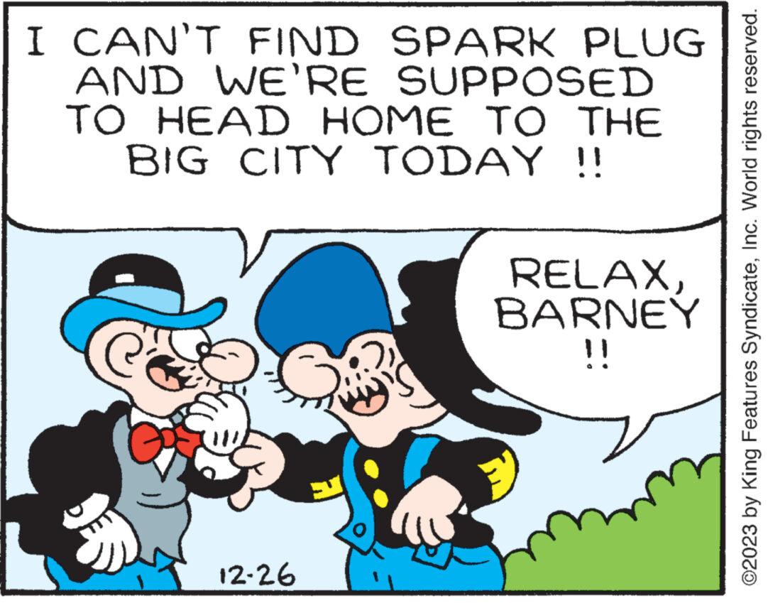 Rectangle OCR: I CAN'T FIND SPARK PLUG AND WE'RE SUPPOSED TO HEAD HOME TO THE BIG CITY TODAY !! G 12-26 14 RELAXBARNEY !! ©2023 by King Features SyndicateInc. World rights reserved. I CAN'T FIND SPARK PLUG AND WE'RE SUPPOSED TO HEAD HOME TO THE BIG CITY TODAY !! G 12-26 14 RELAXBARNEY !! © 2023 by King Features SyndicateInc. World rights reserved .