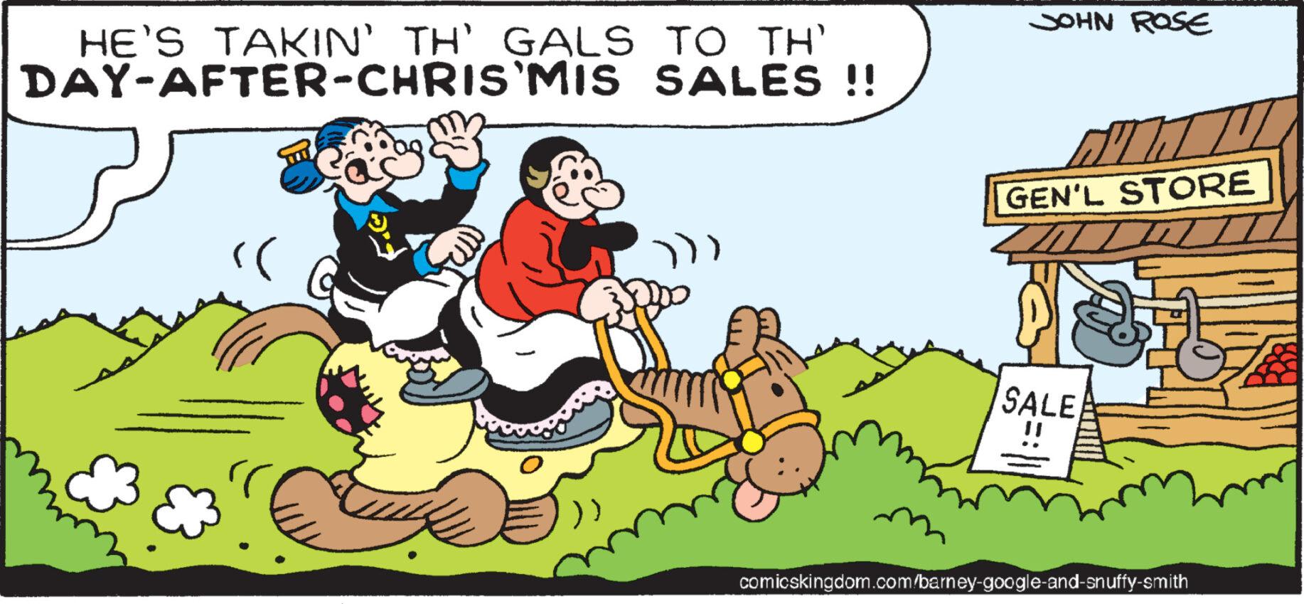 Event OCR: HE'S TAKIN' TH' GALS TO TH' DAY-AFTER-CHRIS'MIS SALES !! (( JOHN ROSE GEN'L STORE SALE comicskingdom.com/barney-google-and-snuffy-smith HE'S TAKIN ' TH ' GALS TO TH ' DAY - AFTER - CHRIS'MIS SALES !! ( ( JOHN ROSE GEN'L STORE SALE comicskingdom.com/barney-google-and-snuffy-smith