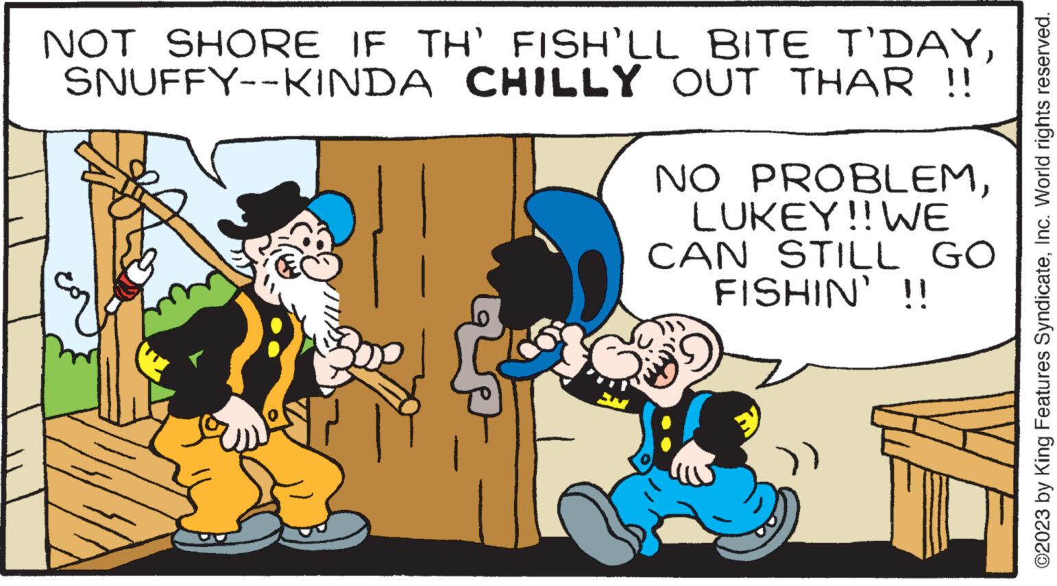 Adaptation OCR: NOT SHORE IF TH' FISH'LL BITE T'DAYCHILLY OUT THAR !! SNUFFY--KINDA NO PROBLEMLUKEY!! WE CAN STILL GO FISHIN' !! ©2023 by King Features SyndicateInc. World rights reserved. NOT SHORE IF TH ' FISH'LL BITE T'DAYCHILLY OUT THAR !! SNUFFY -- KINDA NO PROBLEMLUKEY !! WE CAN STILL GO FISHIN ' !! © 2023 by King Features SyndicateInc. World rights reserved .
