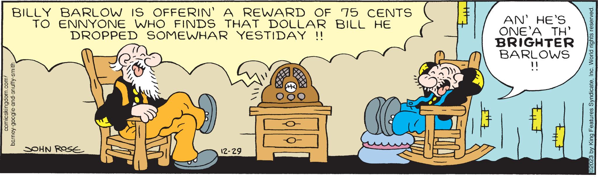 Conversation OCR: BILLY BARLOW IS OFFERIN' A REWARD OF 75 CENTS TO ENNYONE WHO FINDS THAT DOLLAR BILL HE DROPPED SOMEWHAR YESTIDAY !! comicskingdom.com/ barney-google-and-snuffy-smith JOHN ROSE 12-29 H AN' HE'S ONE'A TH' BRIGHTER BARLOWS !! BILLY BARLOW IS OFFERIN ' A REWARD OF 75 CENTS TO ENNYONE WHO FINDS THAT DOLLAR BILL HE DROPPED SOMEWHAR YESTIDAY !! comicskingdom.com/ barney - google - and - snuffy - smith JOHN ROSE 12-29 H AN ' HE'S ONE'A TH ' BRIGHTER BARLOWS !!