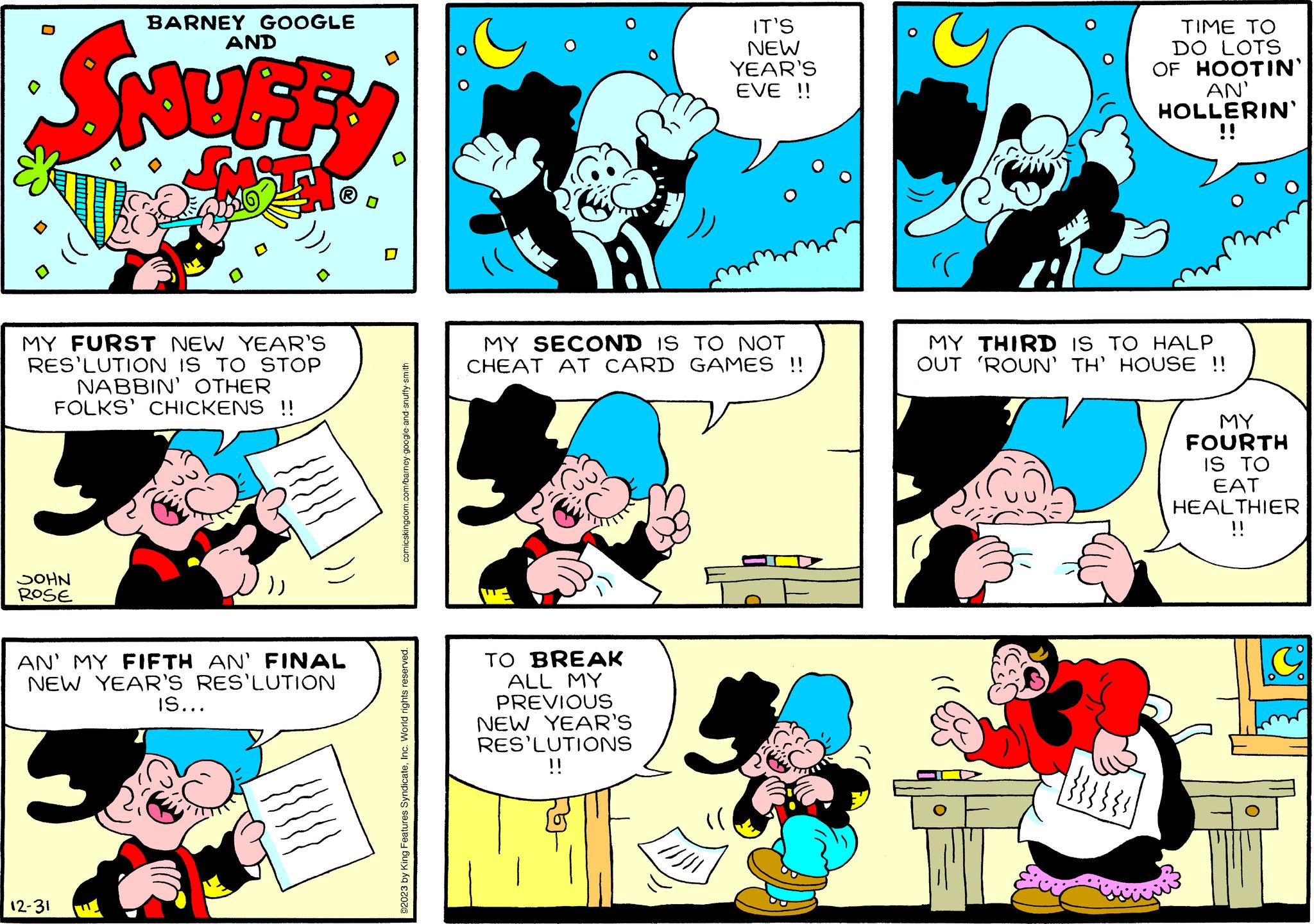 Organism OCR: AND SNUR VIILE M BARNEY GOOGLE MY FURST NEW YEAR'S RES'LUTION IS TO STOP NABBIN' OTHER FOLKS' CHICKENS !! JOHN ROSE AN' MY FIFTH AN' FINAL NEW YEAR'S RES'LUTION 12-31 IS... comicskingdom.com/barney-google-and-snuffy-smith ©2023 by King Features SyndicateInc. World rights reserved. MY SECOND IS TO NOT CHEAT AT CARD GAMES !! TO BREAK ALL MY PREVIOUS NEW YEAR'S RES'LUTIONS !! IT'S NEW YEAR'S EVE !! //// ?? (( TIME TO DO LOTS OF HOOTIN' AN' HOLLERIN' 1. MY THIRD IS TO HALP OUT 'ROUN' TH' HOUSE !! 1}}}} MY FOURTH IS TO EAT HEALTHIER !! G AND SNUR VIILE M BARNEY GOOGLE MY FURST NEW YEAR'S RES'LUTION IS TO STOP NABBIN ' OTHER FOLKS ' CHICKENS !! JOHN ROSE AN ' MY FIFTH AN ' FINAL NEW YEAR'S RES'LUTION 12-31 IS ... comicskingdom.com/barney-google-and-snuffy-smith © 2023 by King Features SyndicateInc. World rights reserved . MY SECOND IS TO NOT CHEAT AT CARD GAMES !! TO BREAK ALL MY PREVIOUS NEW YEAR'S RES'LUTIONS !! IT'S NEW YEAR'S EVE !! //// ?? ( ( TIME TO DO LOTS OF HOOTIN ' AN ' HOLLERIN ' 1 . MY THIRD IS TO HALP OUT ' ROUN ' TH ' HOUSE !! 1 } } } } MY FOURTH IS TO EAT HEALTHIER !! G