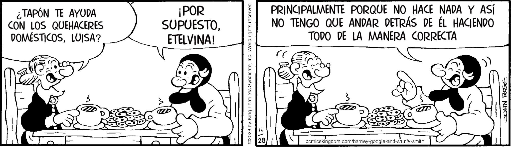 Font OCR: ¿TAPÓN TE AYUDA CON LOS QUEHACERES DOMÉSTICOSLUISA? ¡POR SUPUESTOETELVINA! ?2023 by King Features SyndicateInc. World rights reserved. FIN PRINCIPALMENTE PORQUE NO HACE NADA Y ASÍ NO TENGO QUE ANDAR DETRÁS DE ÉL HACIENDO TODO DE LA MANERA CORRECTA comicskingcom.com/barney-google-and-snuffy-smith JOHN ROSE ¿ TAPÓN TE AYUDA CON LOS QUEHACERES DOMÉSTICOSLUISA ? ¡ POR SUPUESTOETELVINA ! ?2023 by King Features SyndicateInc. World rights reserved . FIN PRINCIPALMENTE PORQUE NO HACE NADA Y ASÍ NO TENGO QUE ANDAR DETRÁS DE ÉL HACIENDO TODO DE LA MANERA CORRECTA comicskingcom.com/barney-google-and-snuffy-smith JOHN ROSE