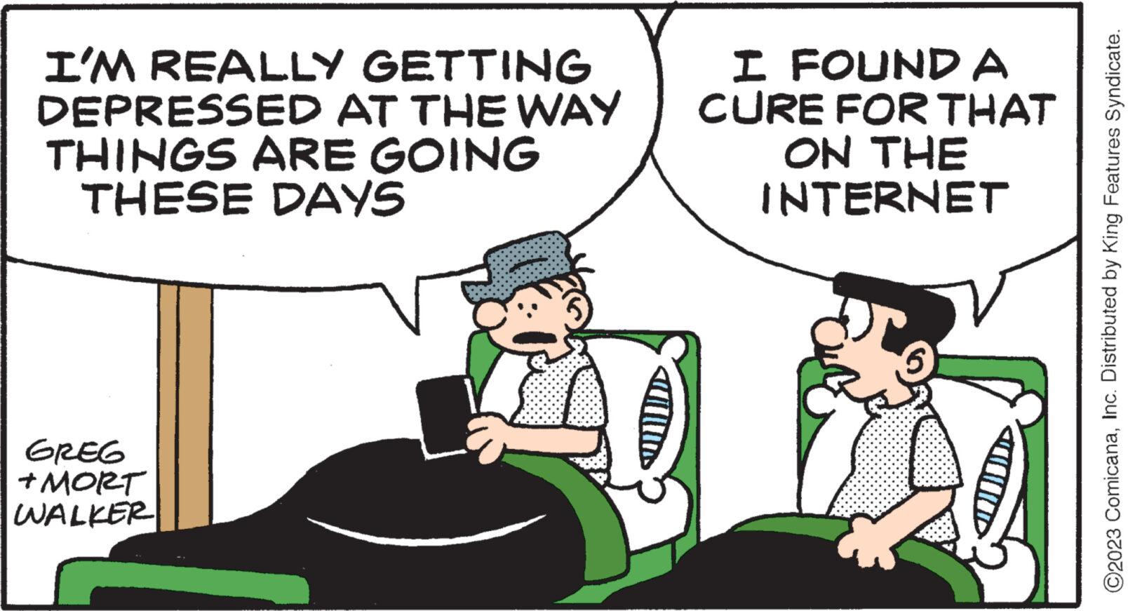 Line OCR: I'M REALLY GETTING DEPRESSED AT THE WAY THINGS ARE GOING THESE DAYS GREG + MORT WALKER I FOUND A CURE FOR THAT ON THE INTERNET ?2023 ComicanaInc. Distributed by King Features Syndicate. I'M REALLY GETTING DEPRESSED AT THE WAY THINGS ARE GOING THESE DAYS GREG + MORT WALKER I FOUND A CURE FOR THAT ON THE INTERNET ?2023 ComicanaInc. Distributed by King Features Syndicate .