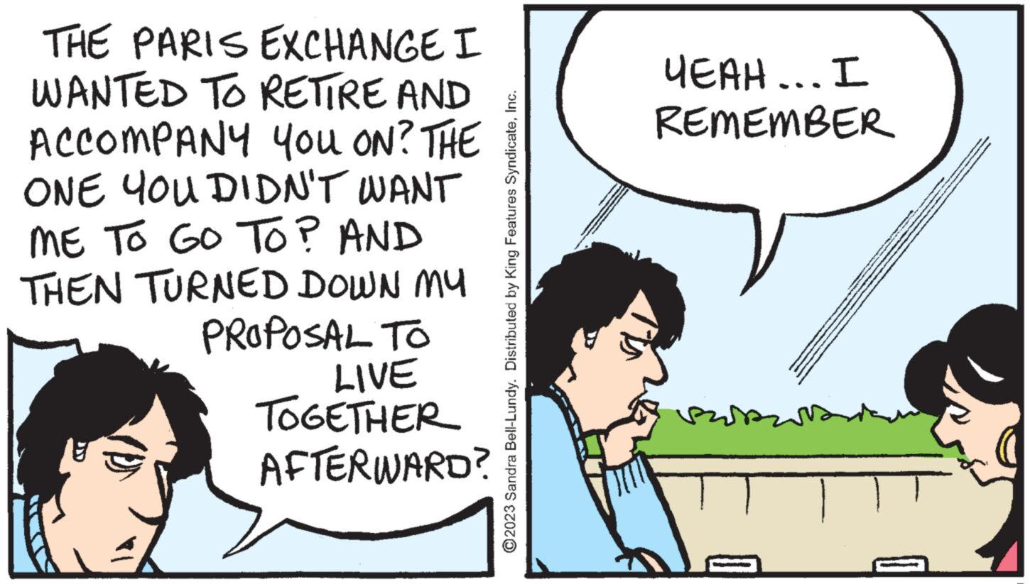 Happy OCR: THE PARIS EXCHANGE I WANTED TO RETIRE AND ACCOMPANY YOU ON? THE ONE YOU DIDN'T WANT ME TO GO TO? AND THEN TURNED DOWN MY PROPOSAL TO LIVE TOGETHER AFTERWARD? ?2023 Sandra Bell-Lundy. Distributed by King Features SyndicateInc. YEAH... I REMEMBER w THE PARIS EXCHANGE I WANTED TO RETIRE AND ACCOMPANY YOU ON ? THE ONE YOU DIDN'T WANT ME TO GO TO ? AND THEN TURNED DOWN MY PROPOSAL TO LIVE TOGETHER AFTERWARD ? ?2023 Sandra Bell - Lundy . Distributed by King Features SyndicateInc. YEAH ... I REMEMBER w