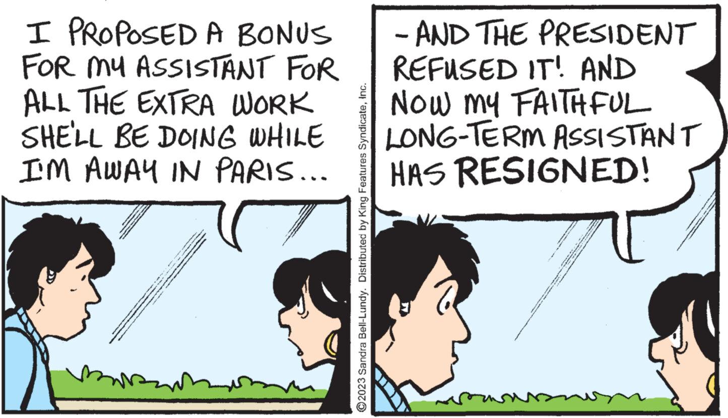 Interaction OCR: I PROPOSED A BONUS FOR MY ASSISTANT FOR ALL THE EXTRA WORK SHE'LL BE DOING WHILE I'M AWAY IN PARIS... mar toss HERE THE THE THREE THEME THEATE par THE THINGS THAT THE -1/ 2. ?2023 Sandra Bell-Lundy. Distributed by King Features SyndicateInc. - AND THE PRESIDENT REFUSED IT! AND NOW MY FAITHFUL LONG-TERM ASSISTANT HAS RESIGNED! BUTTEENUSE (BE SINGLE ge Re ***** I PROPOSED A BONUS FOR MY ASSISTANT FOR ALL THE EXTRA WORK SHE'LL BE DOING WHILE I'M AWAY IN PARIS ... mar toss HERE THE THE THREE THEME THEATE par THE THINGS THAT THE -1 / 2 . ?2023 Sandra Bell - Lundy . Distributed by King Features SyndicateInc. - AND THE PRESIDENT REFUSED IT ! AND NOW MY FAITHFUL LONG - TERM ASSISTANT HAS RESIGNED ! BUTTEENUSE ( BE SINGLE ge Re *****