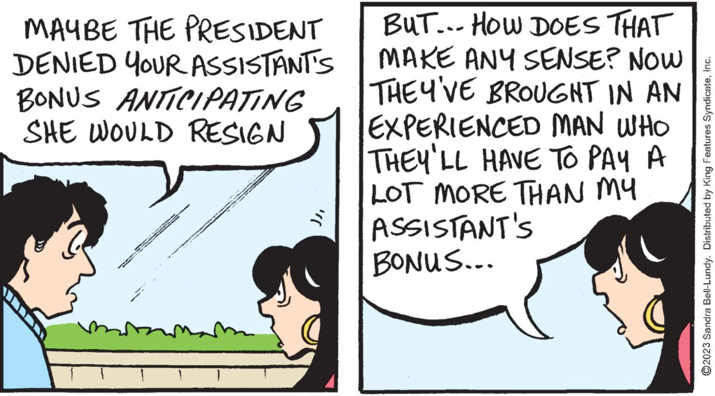 Pleased OCR: MAYBE THE PRESIDENT DENIED YOUR ASSISTANT'S BONUS ANTICIPATING SHE WOULD RESIGN D www Te P 1 wo ***** PY wwwing on "( BUT... HOW DOES THAT MAKE ANY SENSE? NOW THEY'VE BROUGHT IN AN EXPERIENCED MAN WHO THEY'LL HAVE TO PAY A LOT MORE THAN MY ASSISTANT'S BONUS... ?2023 Sandra Bell-Lundy. Distributed by King Features SyndicateInc. MAYBE THE PRESIDENT DENIED YOUR ASSISTANT'S BONUS ANTICIPATING SHE WOULD RESIGN D www Te P 1 wo ***** PY wwwing on " ( BUT ... HOW DOES THAT MAKE ANY SENSE ? NOW THEY'VE BROUGHT IN AN EXPERIENCED MAN WHO THEY'LL HAVE TO PAY A LOT MORE THAN MY ASSISTANT'S BONUS ... ?2023 Sandra Bell - Lundy . Distributed by King Features Syndicate