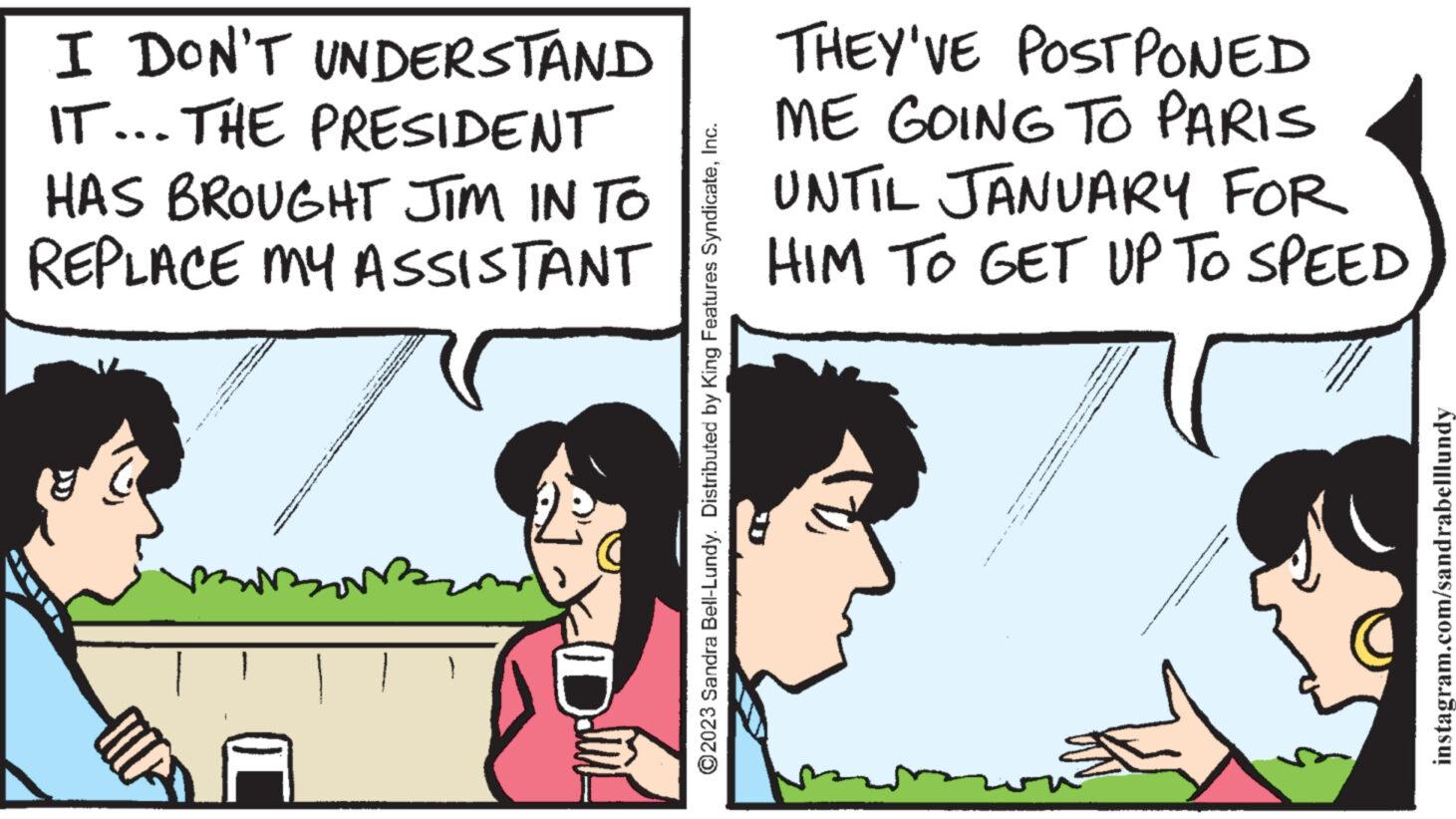 People OCR: I DON'T UNDERSTAND IT... THE PRESIDENT HAS BROUGHT JIM IN TO REPLACE MY ASSISTANT mo } ?2023 Sandra Bell-Lundy. Distributed by King Features SyndicateInc. THEY'VE POSTPONED ME GOING TO PARIS UNTIL JANUARY FOR HIM TO GET UP TO SPEED HA & instagram.com/sandrabelllundy I DON'T UNDERSTAND IT ... THE PRESIDENT HAS BROUGHT JIM IN TO REPLACE MY ASSISTANT mo } ?2023 Sandra Bell - Lundy . Distributed by King Features SyndicateInc. THEY'VE POSTPONED ME GOING TO PARIS UNTIL JANUARY FOR HIM TO GET UP TO SPEED HA & instagram.com/sandrabelllundy