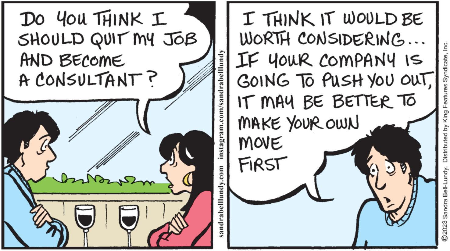 Parallel OCR: Do You THINK I SHOULD QUIT MY JOB AND BECOME A CONSULTANT? sandrabelllundy.com instagram.com/sandrabelllundy I THINK IT WOULD BE WORTH CONSIDERING... IF YOUR COMPANY IS GOING TO PUSH YOU OUTIT MAY BE BETTER TO MAKE YOUR OWN MOVE FIRST ?2023 Sandra Bell-Lundy. Distributed by King Features SyndicateInc. Do You THINK I SHOULD QUIT MY JOB AND BECOME A CONSULTANT ? sandrabelllundy.com instagram.com/sandrabelllundy I THINK IT WOULD BE WORTH CONSIDERING ... IF YOUR COMPANY IS GOING TO PUSH YOU OUTIT MAY BE BETTER TO MAKE YOUR OWN MOVE FIRST ?2023 Sandra Bell - Lundy . Distributed by King Features Syndicate