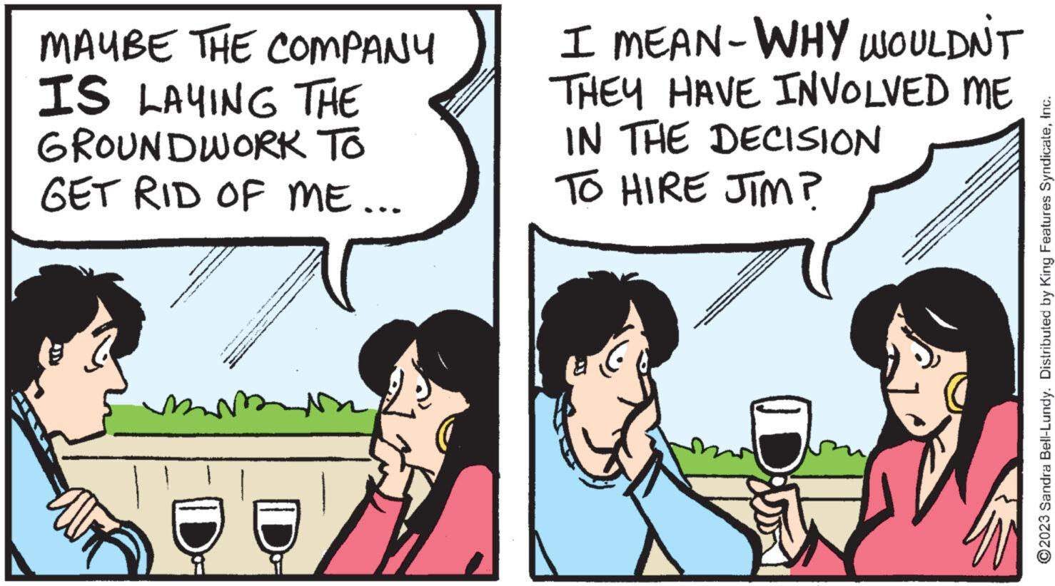 Interaction OCR: MAYBE THE COMPANY IS LAYING THE GROUNDWORK TO GET RID OF ME... m wwwwwww I MEAN-WHY WOULDN'T THEY HAVE INVOLVED ME IN THE DECISION TO HIRE JIM? ?2023 Sandra Bell-Lundy. Distributed by King Features SyndicateInc. MAYBE THE COMPANY IS LAYING THE GROUNDWORK TO GET RID OF ME ... m wwwwwww I MEAN - WHY WOULDN'T THEY HAVE INVOLVED ME IN THE DECISION TO HIRE JIM ? ?2023 Sandra Bell - Lundy . Distributed by King Features Syndicate