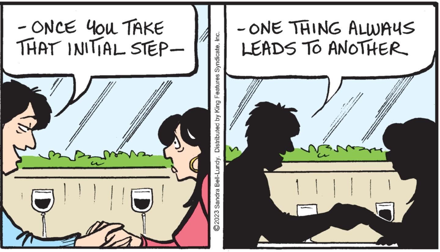 Conversation OCR: - ONCE YOU TAKE THAT INITIAL STEP- ?2023 Sandra Bell-Lundy. Distributed by King Features SyndicateInc. -ONE THING ALWAYS LEADS TO ANOTHER p - www.me - ONCE YOU TAKE THAT INITIAL STEP ?2023 Sandra Bell - Lundy . Distributed by King Features SyndicateInc. -ONE THING ALWAYS LEADS TO ANOTHER p - www.me