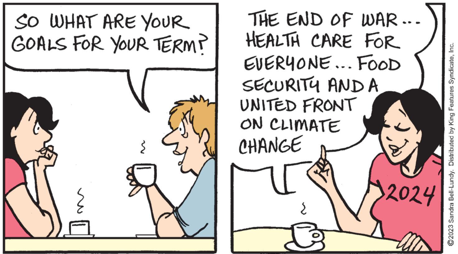Font OCR: SO WHAT ARE YOUR GOALS FOR YOUR TERM? THE END OF WAR... HEALTH CARE FOR EVERYONE... FOOD SECURITY AND A UNITED FRONT ON CLIMATE CHANGE U { B 2024 ?2023 Sandra Bell-Lundy. Distributed by King Features SyndicateInc. SO WHAT ARE YOUR GOALS FOR YOUR TERM ? THE END OF WAR ... HEALTH CARE FOR EVERYONE ... FOOD SECURITY AND A UNITED FRONT ON CLIMATE CHANGE U { B 2024 ?2023 Sandra Bell - Lundy . Distributed by King Features Syndicate