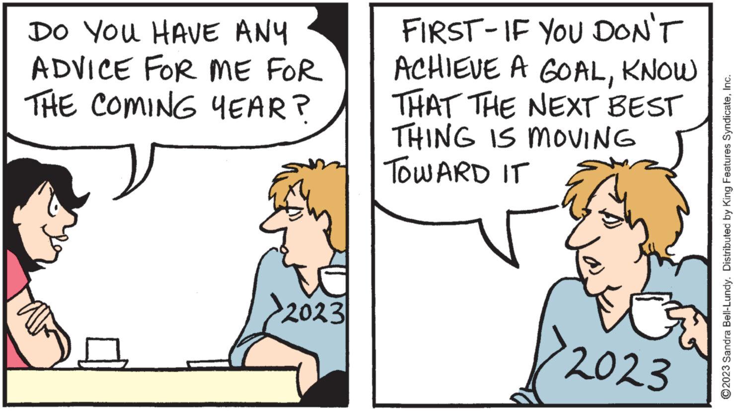 Gesture OCR: DO YOU HAVE ANY ADVICE FOR ME FOR THE COMING YEAR? G 2023 FIRST-IF YOU DON'T ACHIEVE A GOALKNOW THAT THE NEXT BEST THING IS MOVING TOWARD IT 2023 ?2023 Sandra Bell-Lundy. Distributed by King Features SyndicateInc. DO YOU HAVE ANY ADVICE FOR ME FOR THE COMING YEAR ? G 2023 FIRST - IF YOU DON'T ACHIEVE A GOALKNOW THAT THE NEXT BEST THING IS MOVING TOWARD IT 2023 ?2023 Sandra Bell - Lundy . Distributed by King Features Syndicate