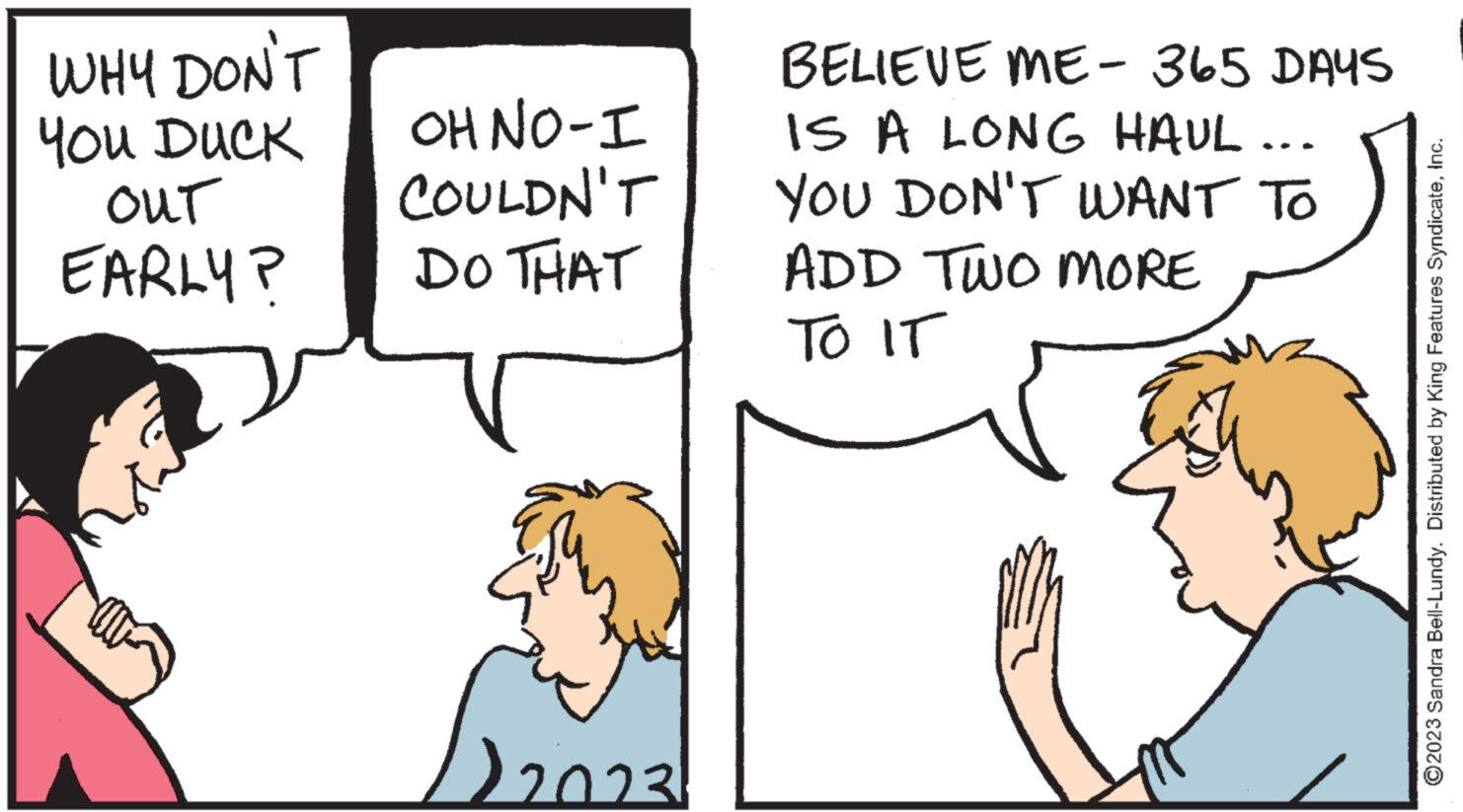Font OCR: WHY DON'T You DUCK OUT EARLY? OH NO-I COULDN'T DO THAT D2023 BELIEVE ME - 365 DAYS IS A LONG HAUL. YOU DON'T WANT TO ADD TWO MORE TO IT ?2023 Sandra Bell-Lundy. Distributed by King Features SyndicateInc. WHY DON'T You DUCK OUT EARLY ? OH NO - I COULDN'T DO THAT D2023 BELIEVE ME - 365 DAYS IS A LONG HAUL . YOU DON'T WANT TO ADD TWO MORE TO IT ?2023 Sandra Bell - Lundy . Distributed by King Features Syndicate