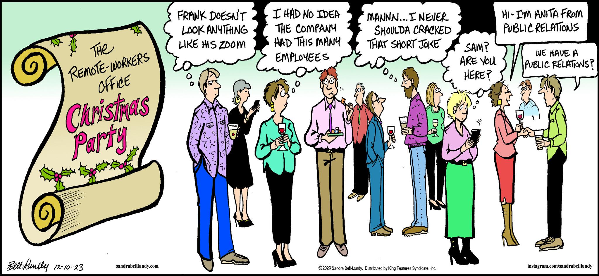 Font OCR: 513 THe REMOTE-WORKERS OFFICE Christmas Party Bell-Bundy 12-10-23 sandrabelllundy.com FRANK DOESN'T LOOK ANYTHING LIKE HIS ZOOM I HAD NO IDEA THE COMPANY HAD THIS MANY EMPLOYEES MANNN... I NEVER SHOULDA CRACKED THAT SHORT JOKE ??? D ?2023 Sandra Bell-Lundy. Distributed by King Features SyndicateInc. SAM? ARE YOU HERE? HI- I'M ANITA FROM PUBLIC RELATIONS WE HAVE A PUBLIC RELATIONS? instagram.com/sandrabelllundy 513 THe REMOTE - WORKERS OFFICE Christmas Party Bell - Bundy 12-10-23 sandrabelllundy.com FRANK DOESN'T LOOK ANYTHING LIKE HIS ZOOM I HAD NO IDEA THE COMPANY HAD THIS MANY EMPLOYEES MANNN ... I NEVER SHOULDA CRACKED THAT SHORT JOKE ??? D ?2023 Sandra Bell - Lundy . Distributed by King Features SyndicateInc. SAM ? ARE YOU HERE ? HI- I'M ANITA FROM PUBLIC RELATIONS WE HAVE A PUBLIC RELATIONS ? instagram.com/sandrabelllundy