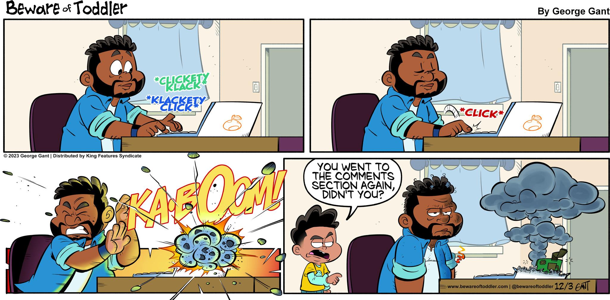 Line OCR: Beware of Toddler © 2023 George Gant | Distributed by King Features Syndicate *CLICKETY KLACK *KLACKETY CLICK Opri YOU WENT TO THE COMMENTS SECTION AGAINDIDN'T YOU? /W *CLICK* By George Gant www.bewareoftoddler.com | @bewareoftoddler 12/3 ENT Beware of Toddler © 2023 George Gant | Distributed by King Features Syndicate * CLICKETY KLACK * KLACKETY CLICK Opri YOU WENT TO THE COMMENTS SECTION AGAINDIDN'T YOU ? / W * CLICK * By George Gant www.bewareoftoddler.com | @bewareoftoddler 12/3 ENT