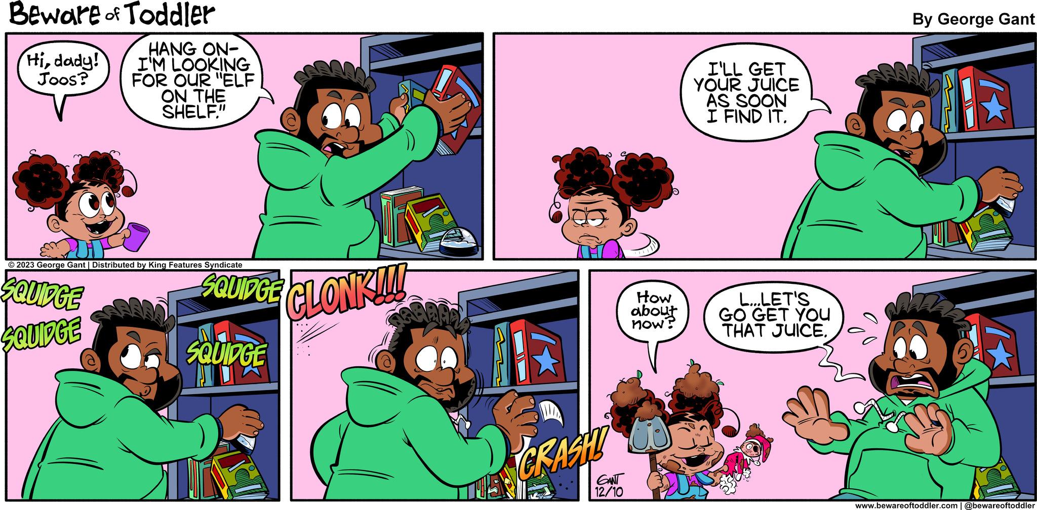 Organism OCR: Beware of Toddler Hidady! Joos? HANG ON- I'M LOOKING FOR OUR "ELF ON THE SHELF." © 2023 George Gant | Distributed by King Features Syndicate ¿QUIDGE SQUIDGE SQUIDGE CLONKI SQUIDGE = CRASH! GANT 12/10 How about now? I'LL GET YOUR JUICE AS SOON I FIND IT. L...LET'S GO GET YOU THAT JUICE. By George Gant 1 www.bewareoftoddler.com | @bewareoftoddler Beware of Toddler Hidady ! Joos ? HANG ON I'M LOOKING FOR OUR " ELF ON THE SHELF . " © 2023 George Gant | Distributed by King Features Syndicate ¿ QUIDGE SQUIDGE SQUIDGE CLONKI SQUIDGE = CRASH ! GANT 12/10 How about now ? I'LL GET YOUR JUICE AS SOON I FIND IT . L ... LET'S GO GET YOU THAT JUICE . By George Gant 1 www.bewareoftoddler.com | @bewareoftoddler