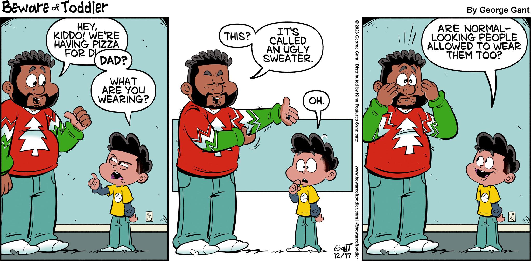 Happy OCR: Beware of Toddler HEYKIDDO! WE'RE HAVING PIZZA FOR D DAD? WHAT ARE YOU WEARING? THIS? IT'S CALLED AN UGLY SWEATER. OH. GANT 12/17 © 2023 George Gant | Distributed by King Features Syndicate www.bewareoftoddler.com | @bewareoftoddler By George Gant ARE NORMAL- LOOKING PEOPLE ALLOWED TO WEAR THEM TOO? Beware of Toddler HEYKIDDO ! WE'RE HAVING PIZZA FOR D DAD ? WHAT ARE YOU WEARING ? THIS ? IT'S CALLED AN UGLY SWEATER . OH . GANT 12/17 © 2023 George Gant | Distributed by King Features Syndicate www.bewareoftoddler.com | @bewareoftoddler By George Gant ARE NORMAL LOOKING PEOPLE ALLOWED TO WEAR THEM TOO ?