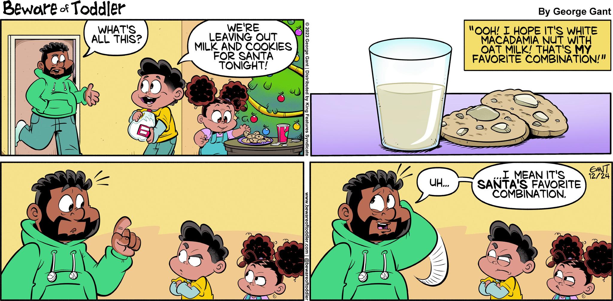 Art OCR: Beware of Toddler WHAT'S ALL THIS? WE'RE LEAVING OUT MILK AND COOKIES FOR SANTA TONIGHT! 30 2023 George Gant | Distributed by King Features Syndicate www.bewareoftoddler.com | @bewareoftoddler UH... By George Gant "OOH! I HOPE IT'S WHITE MACADAMIA NUT WITH OAT MILK! THAT'S MY FAVORITE COMBINATION!" .I MEAN IT'S SANTA'S FAVORITE COMBINATION. GANT 12/24 Beware of Toddler WHAT'S ALL THIS ? WE'RE LEAVING OUT MILK AND COOKIES FOR SANTA TONIGHT ! 30 2023 George Gant | Distributed by King Features Syndicate www.bewareoftoddler.com | @bewareoftoddler UH ... By George Gant " OOH ! I HOPE IT'S WHITE MACADAMIA NUT WITH OAT MILK ! THAT'S MY FAVORITE COMBINATION ! " .I MEAN IT'S SANTA'S FAVORITE COMBINATION . GANT 12/24