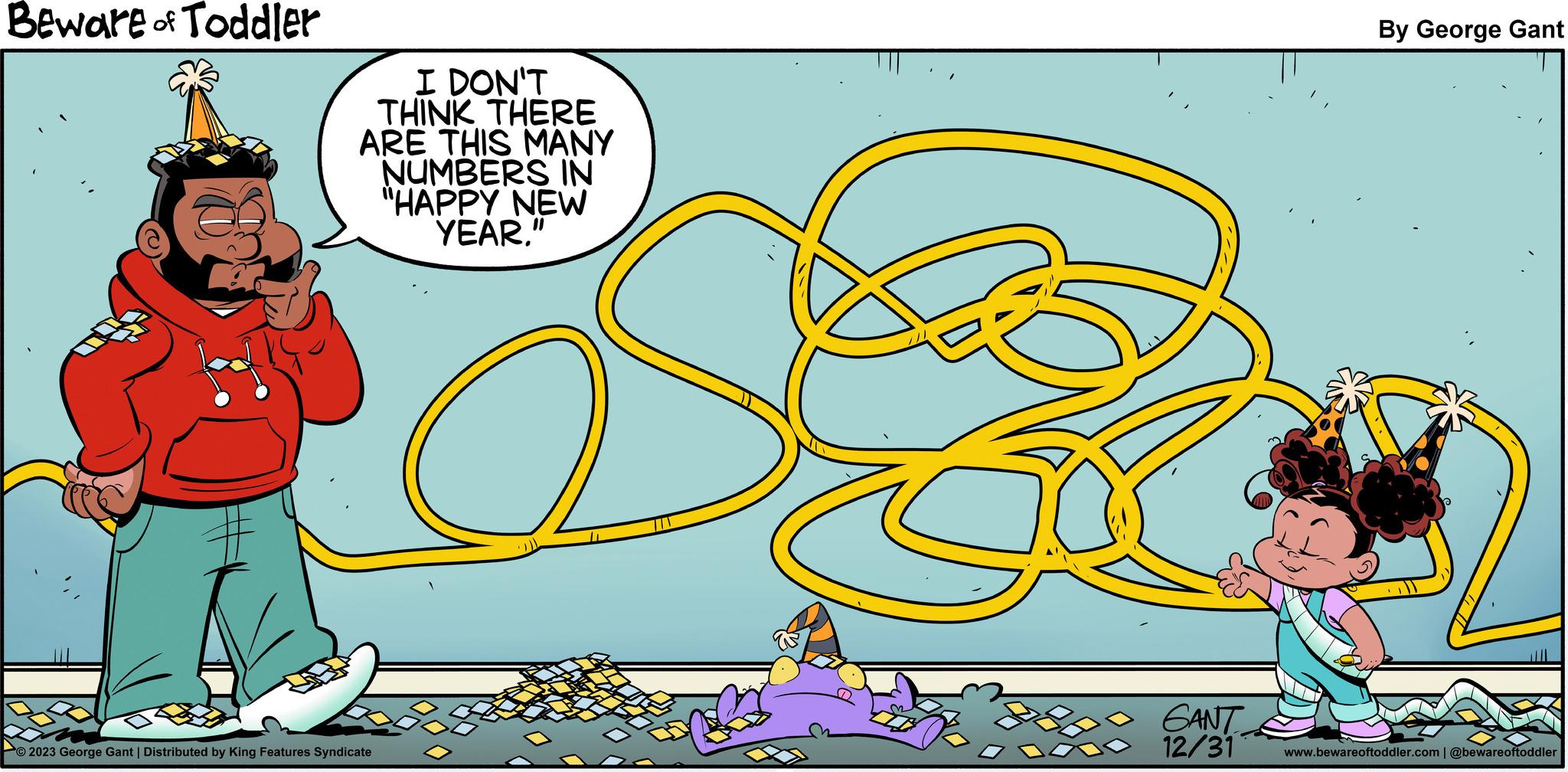 Hat OCR: Beware of Toddler I DON'T THINK THERE ARE THIS MANY NUMBERS IN "HAPPY NEW YEAR." O2023 George Gant | Distributed by King Features Syndicate GANT 12/31 Fas By George Gant www.bewareoftoddler.com | @bewareoftoddler Beware of Toddler I DON'T THINK THERE ARE THIS MANY NUMBERS IN " HAPPY NEW YEAR . " O2023 George Gant | Distributed by King Features Syndicate GANT 12/31 Fas By George Gant www.bewareoftoddler.com | @bewareoftoddler