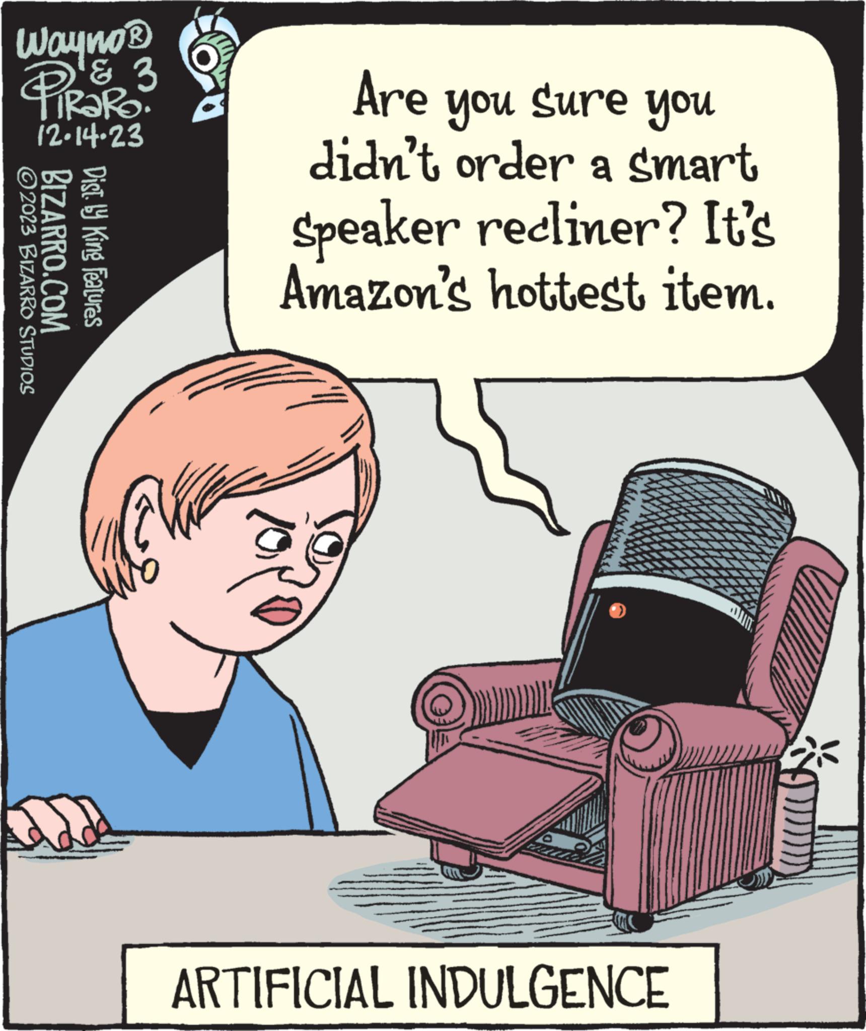 Pleased OCR: Wayno® PiRaRo. & 3 ?2023 BIZARRO STUDIOS 12.14.23 BIZARRO.COM Dist. ly King Features Are you sure you didn't order a smart Speaker recliner? It's Amazon's hottest item. ARTIFICIAL INDULGENCE Wayno® PiRaRo . & 3 ?2023 BIZARRO STUDIOS 12.14.23 BIZARRO.COM Dist . ly King Features Are you sure you didn't order a smart Speaker recliner ? It's Amazon's hottest item . ARTIFICIAL INDULGENCE
