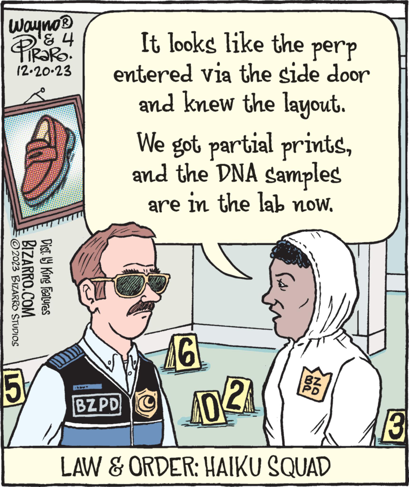Sharing OCR: Wayno® ? ? PiRaRo. 12-20-23 ?2023 BIZARRO STUDIOS BIZARRO.COM Dist. by King Features 5 It looks like the perp entered via the side door and knew the layout. We got partial printsand the DNA samples are in the lab now16 BZ.PDO 402 LAW & ORDER: HAIKU SQUAD DO ON 3 Wayno® ? ? PiRaRo . 12-20-23 ?2023 BIZARRO STUDIOS BIZARRO.COM Dist . by King Features 5 It looks like the perp entered via the side door and knew the layout . We got partial printsand the DNA samples are in the lab now16 BZ.PDO 402 LAW & ORDER : HAIKU SQUAD DO ON 3