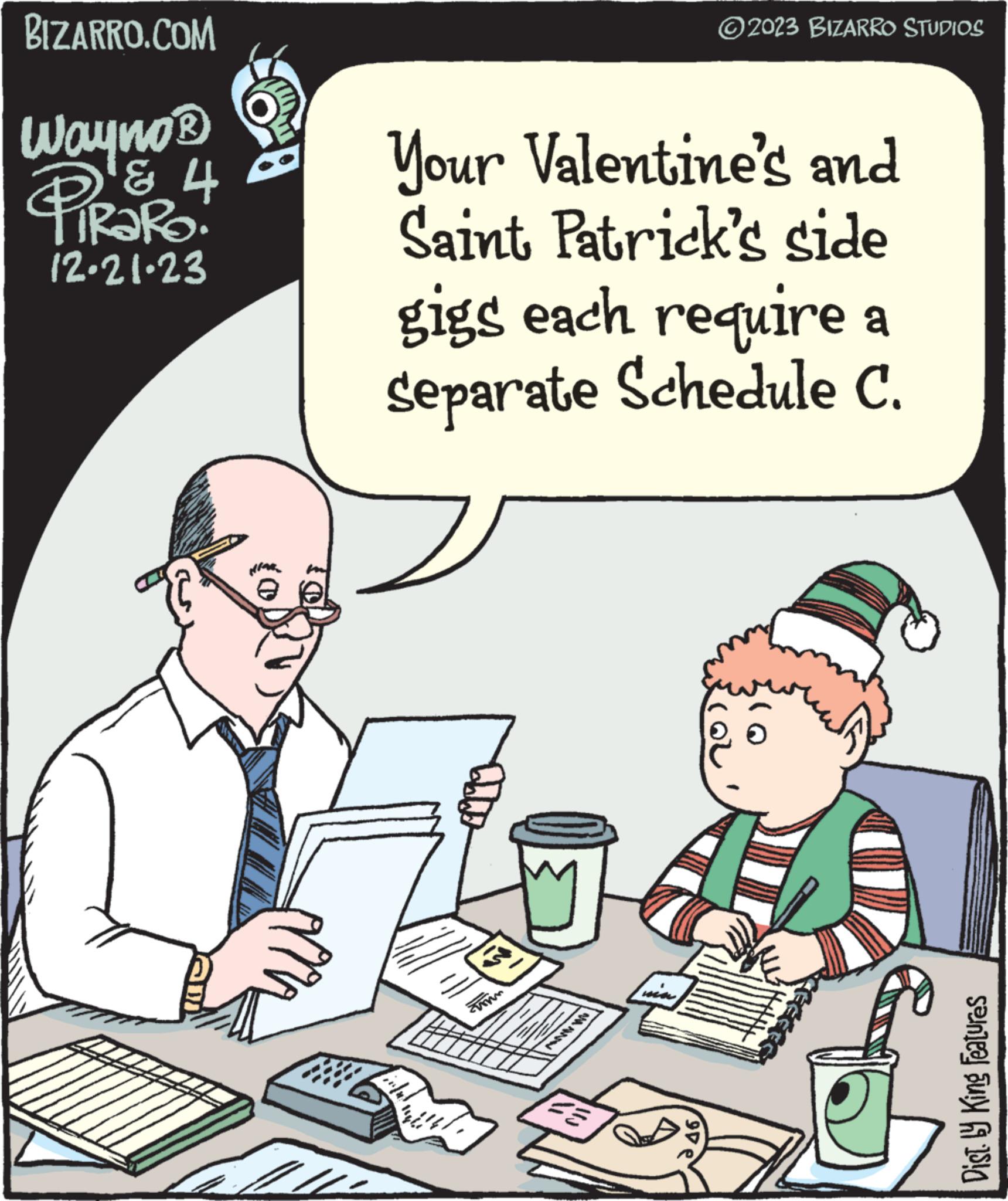 People OCR: BIZARRO.COM Wayno ? PRORO & 4 12-21-23 NEAR 11 Your Valentine's and Saint Patrick's side gigs each require a Separate Schedule C. inful 1999 Zimm und. MVW W 23 WEA ?2023 BIZARRO STUDIOS 90€ O Dist. by King Features BIZARRO.COM Wayno ? PRORO & 4 12-21-23 NEAR 11 Your Valentine's and Saint Patrick's side gigs each require a Separate Schedule C. inful 1999 Zimm und . MVW W 23 WEA ?2023 BIZARRO STUDIOS 90 € O Dist . by King Features