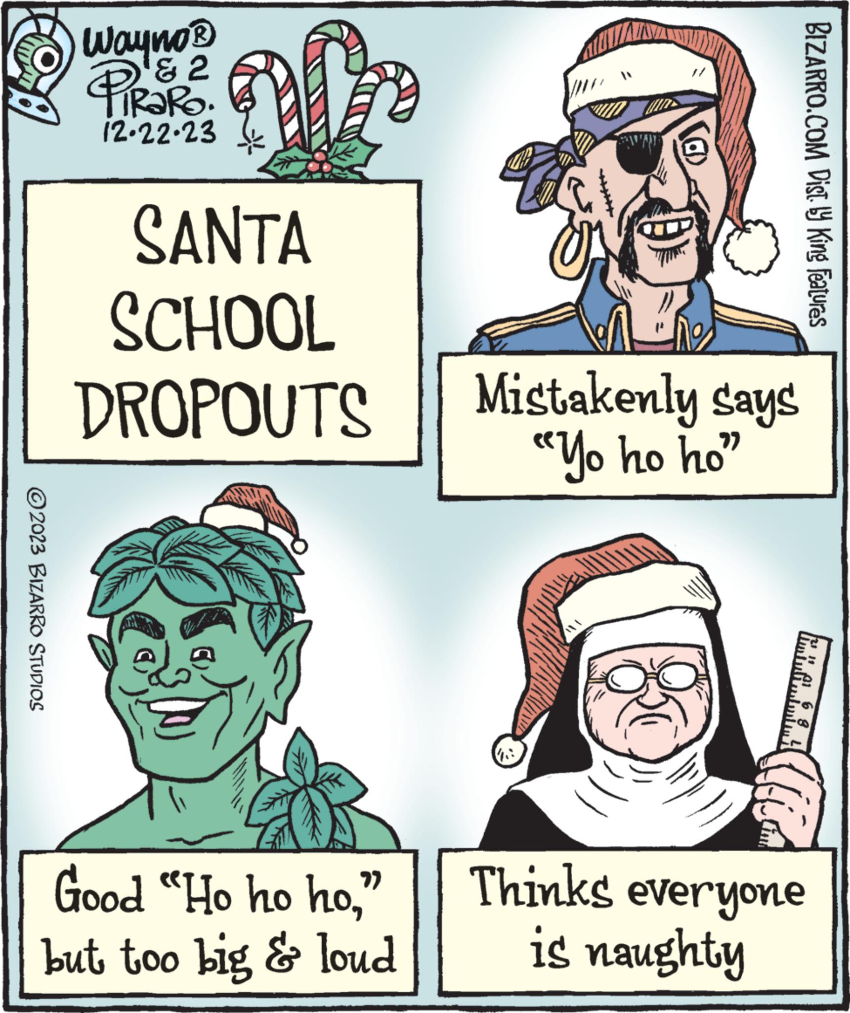 Line OCR: ?2023 BIZARRO STUDIOS Wayno? & 2 PIROF TRARO. 12.22.23 alo SANTA SCHOOL DROPOUTS C Good "Ho ho ho" but too big & loud an @) Mistakenly says "Yo ho ho" BIZARRO.COM Dist. y King Features Thinks everyone is naughty ?2023 BIZARRO STUDIOS Wayno? & 2 PIROF TRARO . 12.22.23 alo SANTA SCHOOL DROPOUTS C Good " Ho ho ho" but too big & loud an @ ) Mistakenly says " Yo ho ho " BIZARRO.COM Dist . y King Features Thinks everyone is naughty
